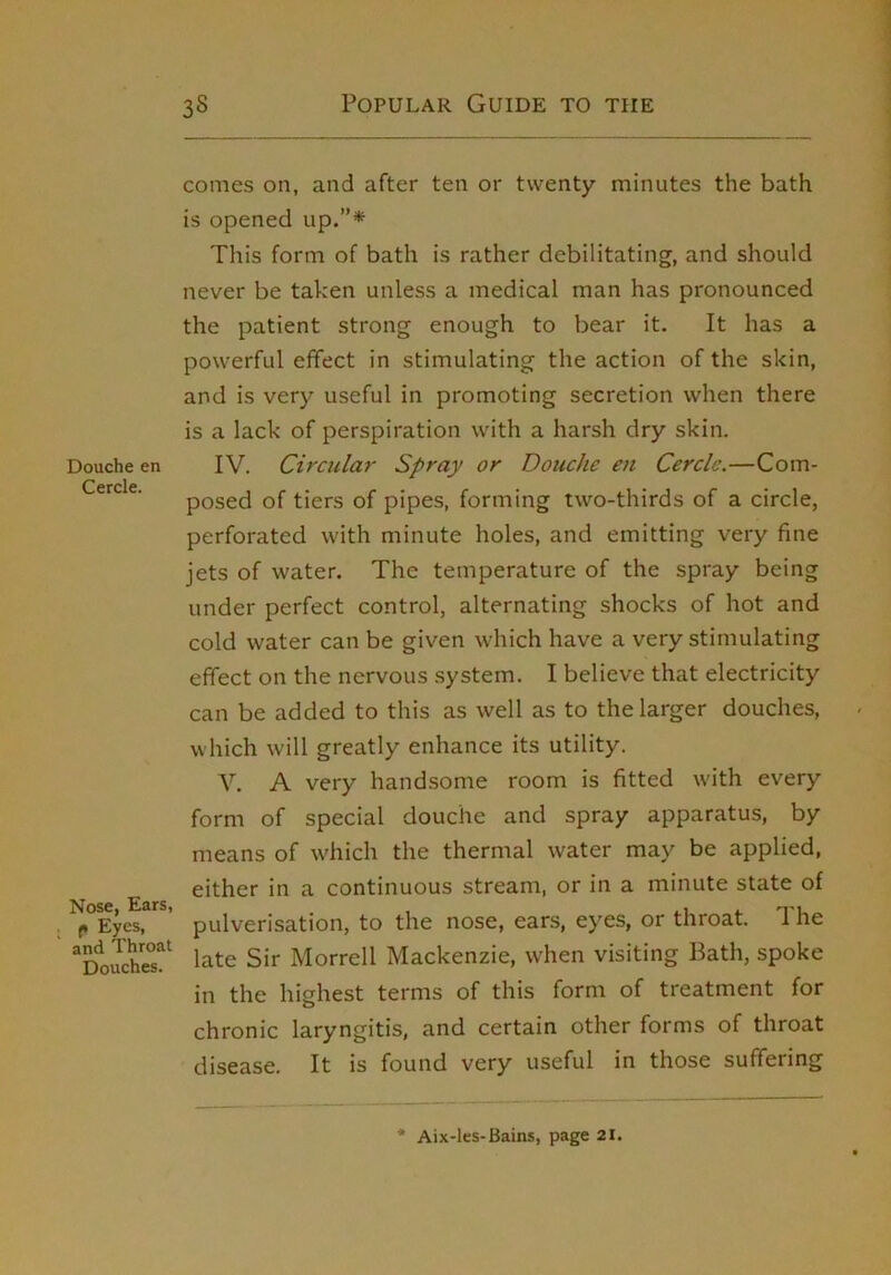 Douche en Cercle. Nose, Ears, f* Eyes, and Throat Douches. comes on, and after ten or twenty minutes the bath is opened up.”* This form of bath is rather debilitating, and should never be taken unless a medical man has pronounced the patient strong enough to bear it. It has a powerful effect in stimulating the action of the skin, and is very useful in promoting secretion when there is a lack of perspiration with a harsh dry skin. IV. Circular Spray or Douche en Cercle.—Com- posed of tiers of pipes, forming two-thirds of a circle, perforated with minute holes, and emitting very fine jets of water. The temperature of the spray being under perfect control, alternating shocks of hot and cold water can be given which have a very stimulating effect on the nervous system. I believe that electricity can be added to this as well as to the larger douches, which will greatly enhance its utility. V. A very handsome room is fitted w'ith every form of special douche and spray apparatus, by means of which the thermal water may be applied, either in a continuous stream, or in a minute state of pulverisation, to the nose, ears, eyes, or throat. The late Sir Morrell Mackenzie, when visiting Bath, spoke in the highest terms of this form of treatment for chronic laryngitis, and certain other forms of throat disease. It is found very useful in those suffering Aix-les-Bains, page 21.