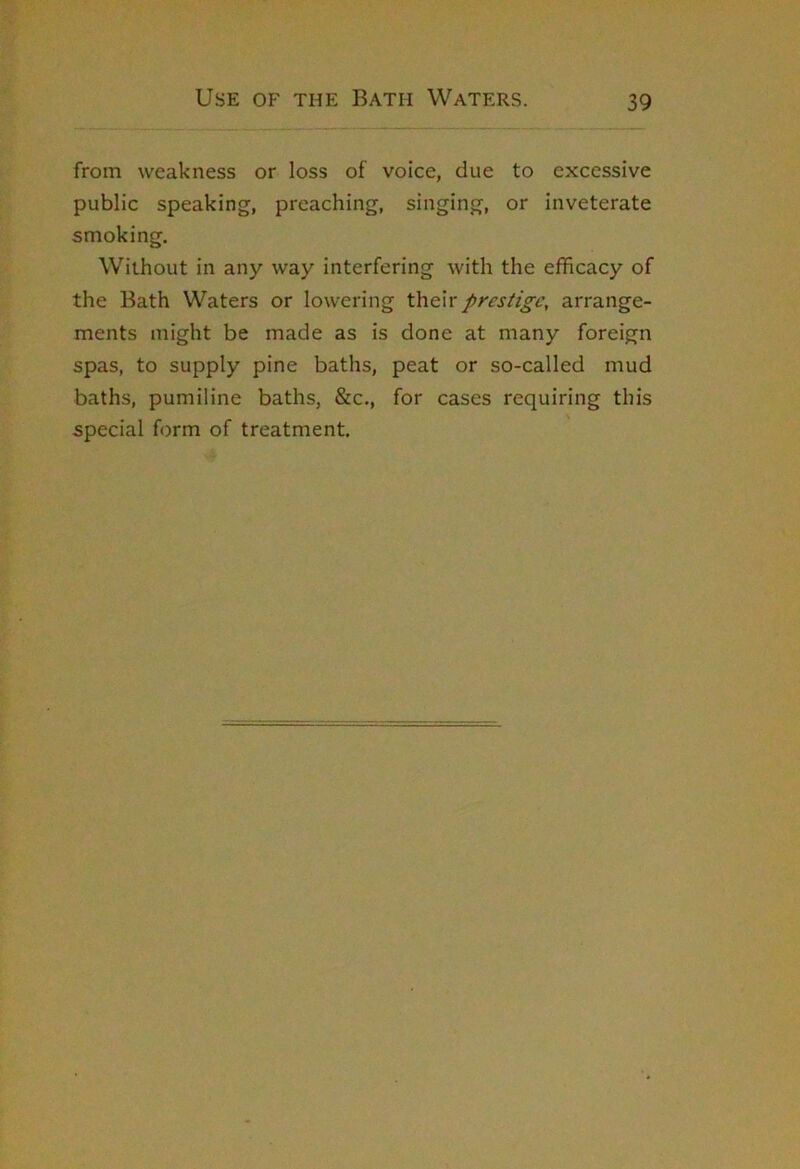 from weakness or loss of voice, due to excessive public speaking, preaching, singing, or inveterate smoking. Without in any way interfering with the efhcacy of the Bath Waters or lowering their prestige, arrange- ments might be made as is done at many foreign spas, to supply pine baths, peat or so-called mud baths, pumiline baths, &c., for cases requiring this special form of treatment.