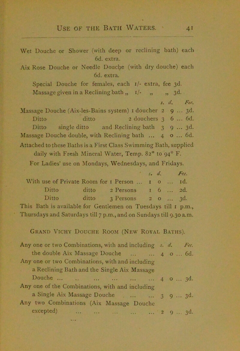Wet Douche or Shower (with deep or reclining bath) each 6d. e.Ktra. Aix Rose Douche or Needle Douche (with dry douche) each 6d. e.xtra. Special Douche for females, each i/- e.xtra, fee 3d. Massage given in a Reclining bath „ i/- „ „ 3d. s. d. Fee. Massage Douche (Aix-les-Bains system) i doucher 2 9 ... 3d. Ditto ditto 2 douchers 3 6 ... 6d. Ditto single ditto and Reclining bath 3 9 ... 3d. Massage Douche double, with Reclining bath ... 4 o ... 6d. Attached to these Baths is a First Class Swimming Bath, supplied daily with Fresh Mineral Water, Temp. 82 to 94*^ F. For Ladies’ use on Mondays, Wednesdays, and Fridays. ■ s. d. Fee. With use of Private Room for i Person ... i o ... id. Ditto ditto 2 Persons i 6 ... 2d. Ditto ditto 3 Persons 2 o ... 3d. This Bath is available for Gentlemen on Tuesdays till i p.m., Thursdays and Saturdays till 7 p.m., and on Sundays till 9.30 a.m. Grand Vichy Douche Roo.m (New Royal Baths). Any one or two Combinations, with and including the double Aix Massage Douche Any one or two Combinations, with and including a Reclining Bath and the Single Aix Massage Douche Any one of the Combinations, with and including a Single Aix Massage Douche Any two Combinations (Aix Massage Douche excepted) J. d. Fee. 4 o ... 6d. 4 o ... 3d. 3 9 ••• 3d. 2 9 ... 3d.