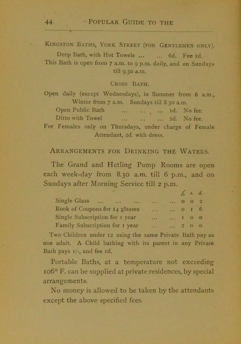 Kingston Baths, York Street (for Gentlemen only). Deep Bath, with Hot Towels 6d. Fee id. This Bath is open from 7 a.m. to 9 p.m. daily, and on Sundays till 9.30 a.m. Cross Bath. Open daily (except Wednesdays), in Summer from 6 a.m.. Winter from 7 a.m. Sundays till 8.30 a.m. Open Public Bath ^ ... id. No fee. Ditto with Towel ... 2d. No fee. For Females only on Thursdays, under charge of Female Attendant, 2d. with dress. Arrangements for Drinking the Waters. The Grand and Hetling Pump Rooms are open each week-day from 8.30 a.m. till 6 p.m., and on Sundays after Morning Service till 2 p.m. £, s- d. Single Glass Book of Coupons for 14 glasses Single Subscription for i year Family Subscription for i year 002 016 too 200 Two Children under 12 using the same Private Bath pay as one adult. A Child bathing with its parent in any Private Bath pays i/-, and fee id. Portable Baths, at a temperature not exceeding 106® P'. can be supplied at private residences, by special arrangements. No money is allowed to be taken by the attendants except the above specified fees.