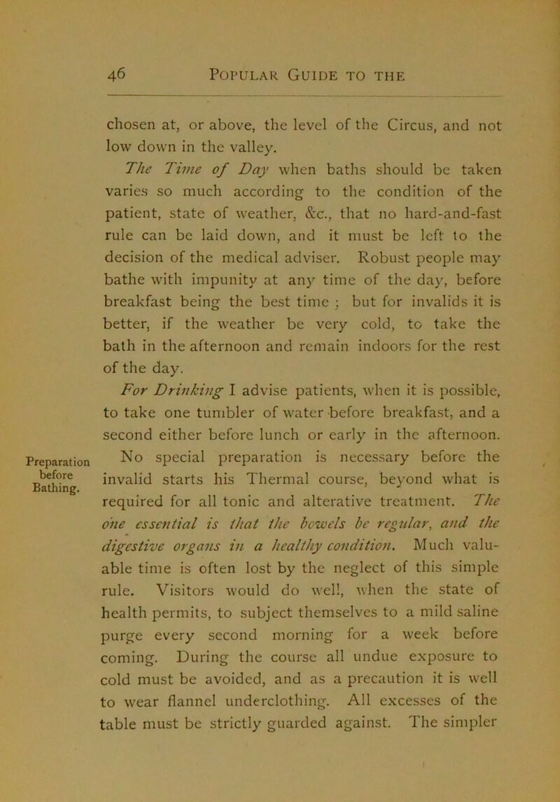 Preparation before Bathing. 46 Popular Guide to the chosen at, or above, the level of the Circus, and not low down in the valley. The Time of Day when baths should be taken varies so much according to the condition of the patient, state of weather, &c., that no hard-and-fast rule can be laid down, and it must be left to the decision of the medical adviser. Robust people may bathe with impunity at any time of the day, before breakfast being the best time ; but for invalids it is better, if the weather be very cold, to take the bath in the afternoon and remain indoors for the rest of the day. For Drinking I advise patients, when it is possible, to take one tumbler of water before breakfast, and a second either before lunch or early in the afternoon. No special preparation is necessary before the invalid starts his Thermal course, beyond what is required for all tonic and alterative treatment. The 07ie essential is that the bcwels be regular, and the digestive organs in a healthy condition. Much valu- able time is often lost by the neglect of this simple rule. Visitors would do well, when the state of health permits, to subject themselves to a mild saline purge every second morning for a week before coming. During the course all undue exposure to cold must be avoided, and as a precaution it is well to wear flannel underclothing. All excesses of the table must be strictly guarded against. The simpler