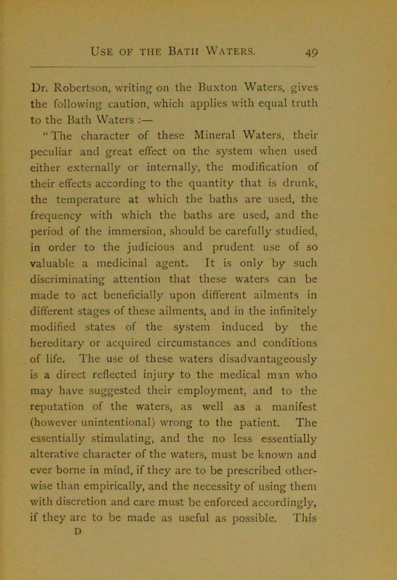 Dr. Robertson, writing on the Buxton Waters, gives the following caution, which applies with equal truth to the Bath Waters :— “The character of these Mineral Waters, their peculiar and great effect on the system when used either externally or internally, the modification of their effects according to the quantity that is drunk, the temperature at which the baths are used, the frequency with which the baths are used, and the period of the immersion, should be carefully studied, in order to the judicious and prudent use of so valuable a medicinal agent. It is only by such discriminating attention that these waters can be made to act beneficially upon different ailments in different stages of these ailments, and in the infinitely modified states of the system induced by the hereditary or acquired circumstances and conditions of life. The use of these waters disadvantageously is a direct reflected injury to the medical man who may have suggested their employment, and to the reputation of the waters, as well as a manifest (however unintentional) wrong to the patient. The essentially stimulating, and the no less essentially alterative character of the waters, must be known and ever borne in mind, if they are to be prescribed other- wise than empirically, and the necessity of using them with discretion and care must be enforced accordingly, if they are to be made as useful as possible. This D