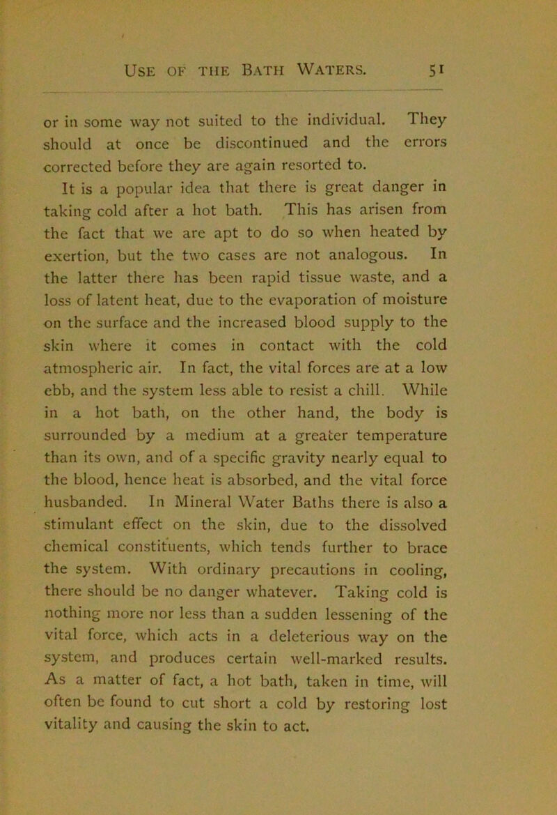 I or in some way not suited to the individual. They should at once be discontinued and the errors corrected before they are again resorted to. It is a popular idea that there is great danger in takincr cold after a hot bath. This has arisen from o the fact that we are apt to do so when heated by exertion, but the two cases are not analogous. In the latter there has been rapid tissue waste, and a loss of latent heat, due to the evaporation of moisture on the surface and the increased blood supply to the skin where it comes in contact with the cold atmospheric air. In fact, the vital forces are at a low ebb, and the system less able to resist a chill. While in a hot bath, on the other hand, the body is surrounded by a medium at a greater temperature than its own, and of a specific gravity nearly equal to the blood, hence heat is absorbed, and the vital force husbanded. In Mineral Water Baths there is also a stimulant effect on the skin, due to the dissolved chemical constituents, which tends further to brace the system. With ordinary precautions in cooling, there should be no danger whatever. Taking cold is nothing more nor less than a sudden lessening of the vital force, which acts in a deleterious way on the system, and produces certain well-marked results. As a matter of fact, a hot bath, taken in time, Avill often be found to cut short a cold by restoring lost vitality and causing the skin to act.