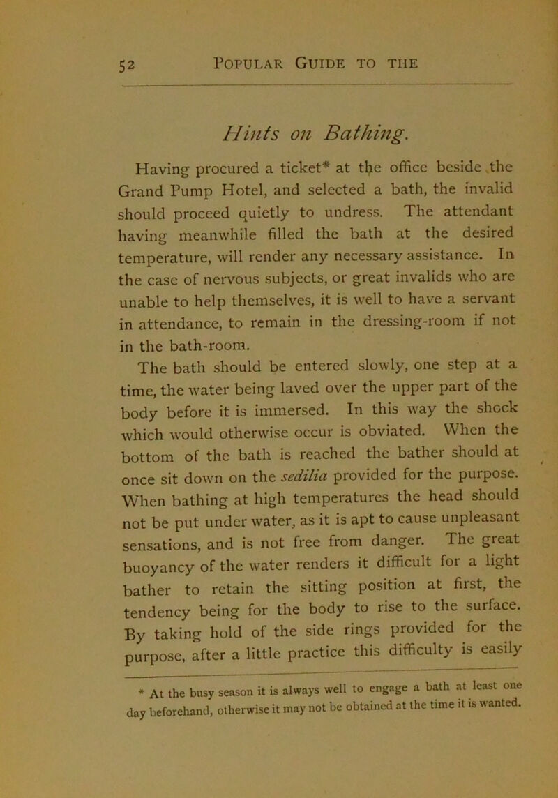 Hints on Bathing. Having procured a ticket* at tl;ie office beside the Grand Pump Hotel, and selected a bath, the invalid should proceed quietly to undress. The attendant having meanwhile filled the bath at the desired temperature, will render any necessary assistance. In the case of nervous subjects, or great invalids who are unable to help themselves, it is well to have a servant in attendance, to remain in the dressing-room if not in the bath-room. The bath should be entered slowly, one step at a time, the water being laved over the upper part of the body before it is immersed. In this way the shock which would otherwise occur is obviated. When the bottom of the bath is reached the bather should at once sit down on the sedilia provided for the purpose. When bathing at high temperatures the head should not be put under water, as it is apt to cause unpleasant sensations, and is not free from danger. The great buoyancy of the water renders it difficult for a light bather to retain the sitting position at first, the tendency being for the body to rise to the surface. By taking hold of the side rings provided for the purpose, after a little practice this difficulty is easily * At the busy season it is always well to engage a bath at least one day beforehand, otherwise it may not be obtained at the time it is wanted.