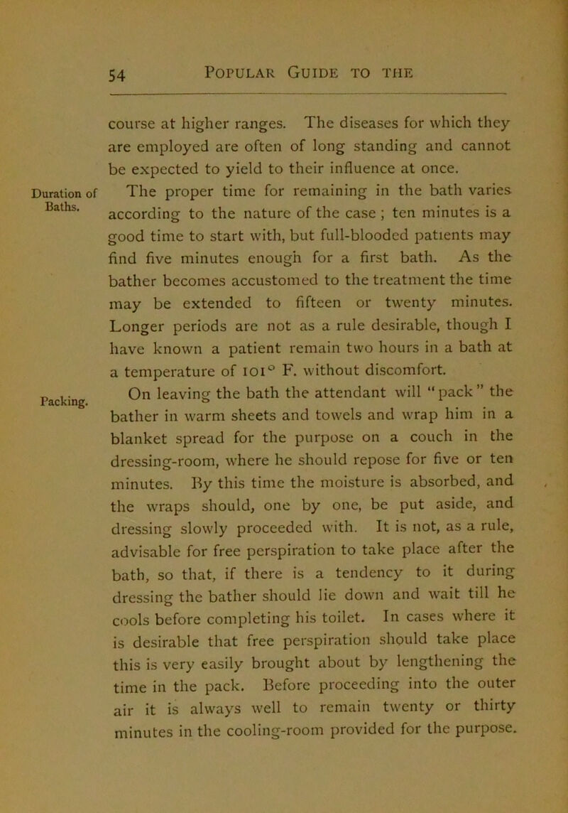 Duration of Baths. Packing. course at higher ranges. The diseases for which they are employed are often of long standing and cannot be expected to yield to their influence at once. The proper time for remaining in the bath varies according to the nature of the case ; ten minutes is a good time to start with, but full-blooded patients may find five minutes enough for a first bath. As the bather becomes accustomed to the treatment the time may be extended to fifteen or twenty minutes. Longer periods are not as a rule desirable, though I have known a patient remain two hours in a bath at a temperature of loi*^ F. without discomfort. On leaving the bath the attendant will “ pack ” the bather in warm sheets and towels and wrap him in a blanket spread for the purpose on a couch in the dressing-room, where he should repose for five or ten minutes. By this time the moisture is absorbed, and the wraps should, one by one, be put aside, and dressing slowly proceeded with. It is not, as a rule, advisable for free perspiration to take place after the bath, so that, if there is a tendency to it during dressing the bather should lie down and wait till he cools before completing his toilet. In cases where it is desirable that free perspiration should take place this is very easily brought about by lengthening the time in the pack. Before proceeding into the outer air it is always well to remain twenty or thirty minutes in the cooling-room provided for the purpose.