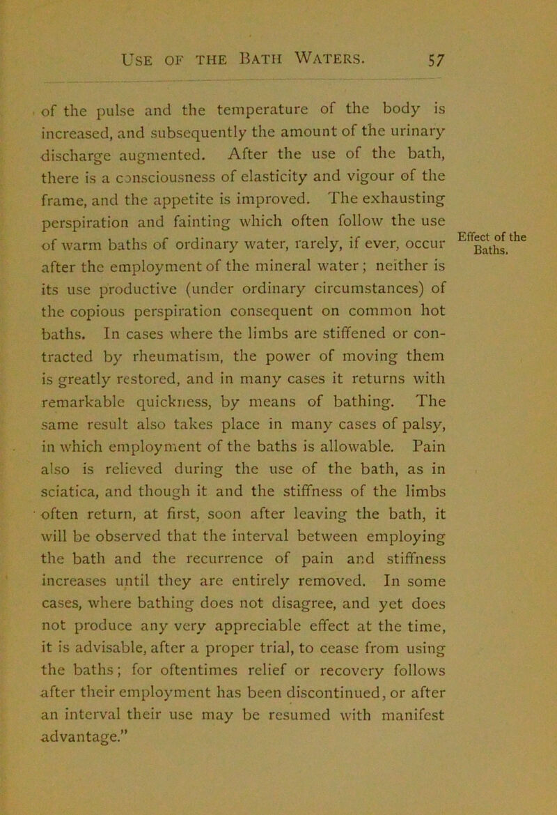 of the pulse and the temperature of the body is increased, and subsequently the amount of the urinary discharge augmented. After the use of the bath, there is a consciousness of elasticity and vigour of the frame, and the appetite is improved. The exhausting perspiration and fainting which often follow the use of warm baths of ordinary water, rarely, if ever, occur after the employment of the mineral water; neither is its use productive (under ordinary circumstances) of the copious perspiration consequent on common hot baths. In cases where the limbs are stiffened or con- tracted by rheumatism, the power of moving them is greatly restored, and in many cases it returns with remarkable quickness, by means of bathing. The same result also takes place in many cases of palsy, in which employment of the baths is allowable. Pain also is relieved during the use of the bath, as in sciatica, and though it and the stiffness of the limbs often return, at first, soon after leaving the bath, it will be observed that the interval between employing the bath and the recurrence of pain and stiffness increases until they are entirely removed. In some cases, where bathing does not disagree, and yet does not produce any very appreciable effect at the time, it is advisable, after a proper trial, to cease from using the baths; for oftentimes relief or recovery follows after their employment has been discontinued, or after an interval their use may be resumed with manifest advantage.” Effect of the Baths.