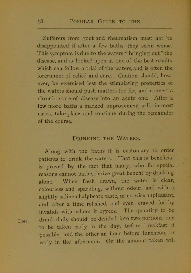 Dose, Sufferers from gout and rheumatism must not be disappointed if after a few baths they seem worse. This symptom is due to the waters “ bringing out ” the disease, and is looked upon as one of the best results which can follow a trial of the waters, and is often the forerunner of relief and cure. Caution should, how- ever, be exercised lest the stimulating properties of the waters should push matters too far, and convert a chronic state of disease into an acute one. After a few more baths a marked improvement will, in most cases, take place and continue during the remainder of the course. Drinking the Waters. Along with the baths it is customary to order patients to drink the waters. That this is beneficial is proved by the fact that many, who for special reasons cannot bathe, derive great benefit by drinking alone. When fresh drawn, the water is clear, colourless and sparkling, without odour, and with a slightly saline chalybeate taste, in no wise unpleasant, and after a time relished, and even craved for by invalids with whom it agrees. The quantity to be drunk daily should be divided into two portions, one to be taken early in the day, before breakfast if possible, and the other an hour before luncheon, or early in the afternoon. On the amount taken will