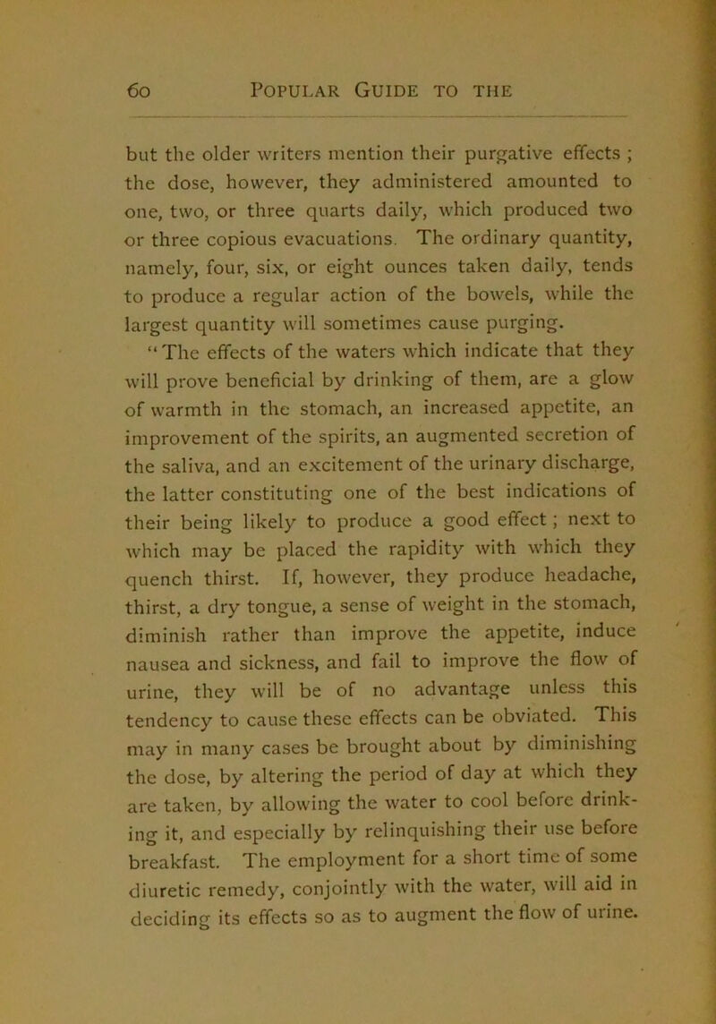 but the older writers mention their purgative effects ; the dose, however, they administered amounted to one, two, or three quarts daily, which produced two or three copious evacuations. The ordinary quantity, namely, four, six, or eight ounces taken daily, tends to produce a regular action of the bowels, while the largest quantity will sometimes cause purging. “The effects of the waters which indicate that they will prove beneficial by drinking of them, are a glow of warmth in the stomach, an increased appetite, an improvement of the spirits, an augmented secretion of the saliva, and an excitement of the urinary discharge, the latter constituting one of the best indications of their being likely to produce a good effect; next to which may be placed the rapidity with which they quench thirst. If, however, they produce headache, thirst, a dry tongue, a sense of weight in the stomach, diminish rather than improve the appetite, induce nausea and sickness, and fail to improve the flow of urine, they will be of no advantage unless this tendency to cause these effects can be obviated. This may in many cases be brought about by diminishing the dose, by altering the period of day at which they are taken, by allowing the water to cool before drink- ing it, and especially by relinquishing their use before breakfast. The employment for a short time of some diuretic remedy, conjointly with the water, will aid in deciding its effects so as to augment the flow of urine.