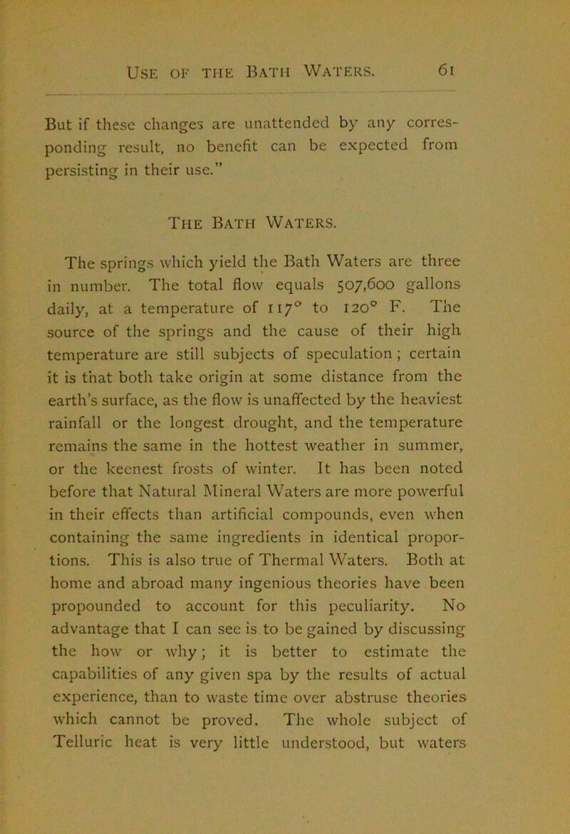 But if these changes are unattended by any corres- ponding result, no benefit can be expected from persisting in their use.” The Bath Waters. The springs which yield the Bath Waters are three in number. The total flow equals 507,600 gallons daily, at a temperature of 117° to 120® F. The source of the springs and the cause of their high temperature are still subjects of speculation; certain it is that both take origin at some distance from the earth’s surface, as the flow is unaffected by the heaviest rainfall or the longest drought, and the temperature remains the same in the hottest weather in summer, or the keenest fro.sts of winter. It has been noted before that Natural Mineral Waters are more powerful in their effects than artificial compounds, even when containing the same ingredients in identical propor- tions. This is also true of Thermal Waters. Both at home and abroad many ingenious theories have been propounded to account for this peculiarity. No advantage that I can see is to be gained by discussing the how or why; it is better to estimate the capabilities of any given spa by the results of actual experience, than to waste time over abstruse theories which cannot be proved. The whole subject of Telluric heat is very little understood, but waters