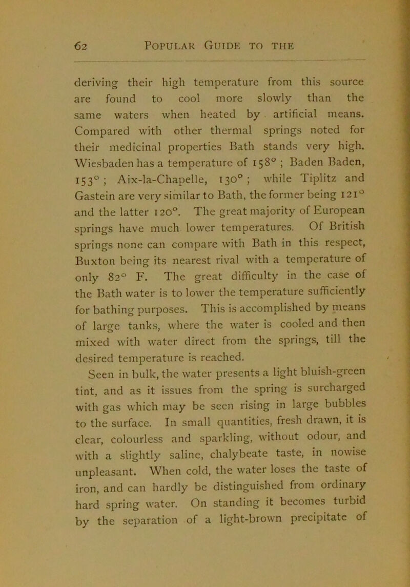 deriving their high temperature from this source are found to cool more slowly than the same waters when heated by artificial means. Compared with other thermal springs noted for their medicinal properties Bath stands very high. Wiesbaden has a temperature of 158® ; Baden Baden, 153®; Aix-la-Chapelle, 130®; while Tiplitz and Gastein are very similar to Bath, the former being 121*^ and the latter 120°. The great majority of European springs have much lower temperatures. Of British springs none can compare with Bath in this respect, Buxton being its nearest rival with a temperature of only 82® F. The great difficulty in the case of the Bath water is to lower the temperature sufficiently for bathing purposes. This is accomplished by nieans of large tanks, where the water is cooled and then mixed with water direct from the springs, till the desired temperature is reached. Seen in bulk, the water presents a light bluish-green tint, and as it issues from the spring is surcharged with gas which may be seen rising in large bubbles to the surface. In small quantities, fresh drawn, it is clear, colourless and sparkling, without odour, and with a slightly saline, chalybeate taste, in nowise unpleasant. When cold, the water loses the taste of iron, and can hardly be distinguished from ordinary hard spring water. On standing it becomes turbid by the separation of a light-brown precipitate of