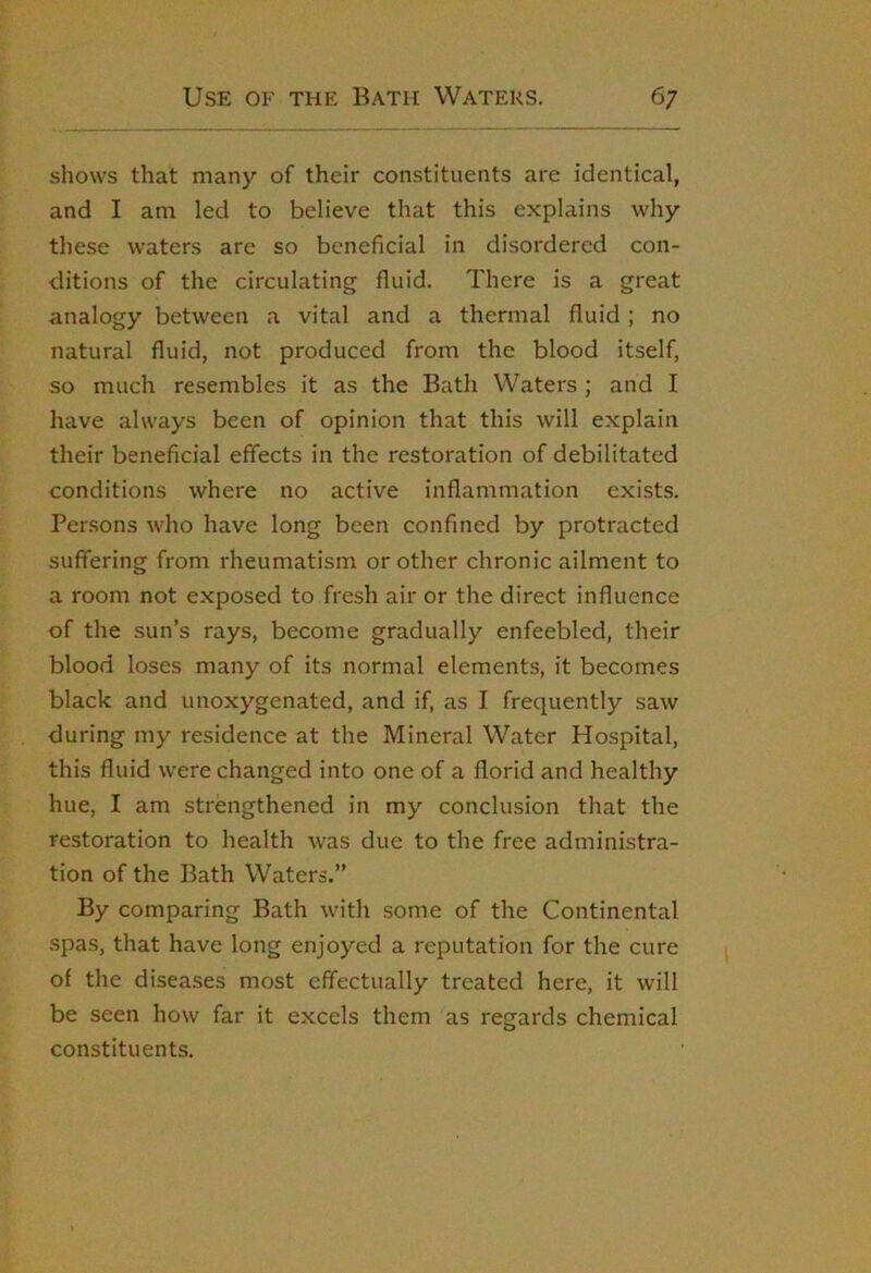 shows that many of their constituents are identical, and I am led to believe that this explains why these waters are so beneficial in disordered con- ditions of the circulating fluid. There is a great analogy between a vital and a thermal fluid ; no natural fluid, not produced from the blood itself, so much resembles it as the Bath Waters ; and I have always been of opinion that this will explain their beneficial effects in the restoration of debilitated conditions where no active inflammation exists. Persons who have long been confined by protracted suffering from rheumatism or other chronic ailment to a room not exposed to fresh air or the direct influence of the sun’s rays, become gradually enfeebled, their blood loses many of its normal elements, it becomes black and unoxygenated, and if, as I frequently saw during my residence at the Mineral Water Hospital, this fluid were changed into one of a florid and healthy hue, I am strengthened in my concliusion that the restoration to health was due to the free administra- tion of the Bath Waters.” By comparing Bath with some of the Continental spas, that have long enjoyed a reputation for the cure of the diseases most effectually treated here, it will be seen how far it excels them as regards chemical constituents.