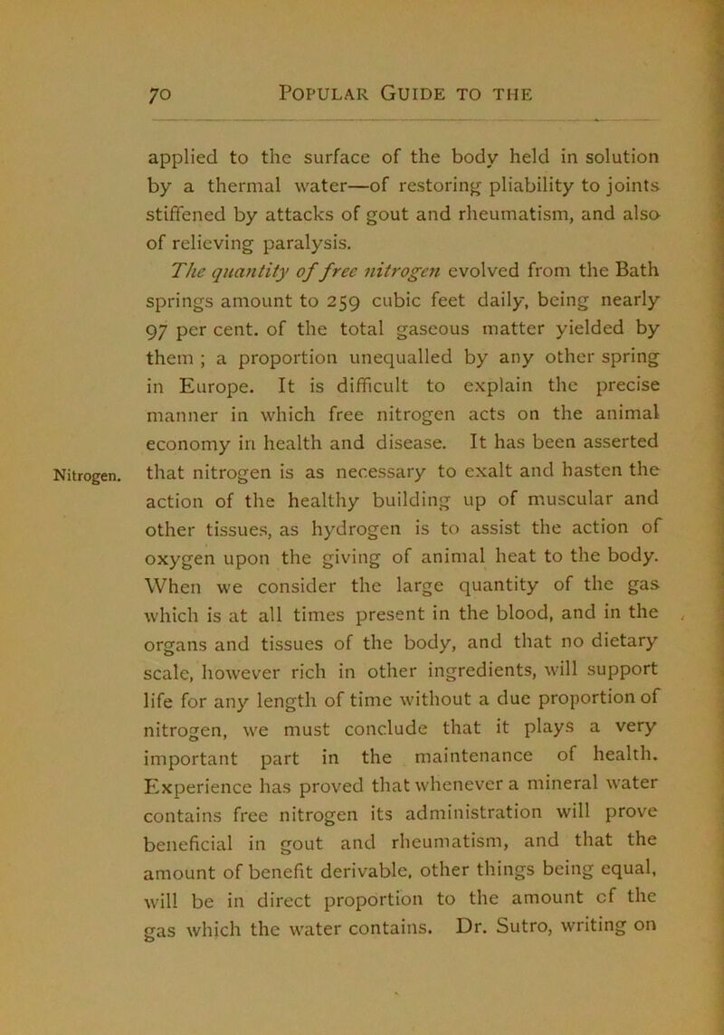 applied to the surface of the body held in solution by a thermal water—of restoring pliability to joints stiffened by attacks of gout and rheumatism, and also of relieving paralysis. The quantity of free nitrogen evolved from the Bath springs amount to 259 cubic feet daily, being nearly 97 per cent, of the total gaseous matter yielded by them ; a proportion unequalled by any other spring in Europe. It is difficult to explain the precise manner in which free nitrogen acts on the animal economy in health and disease. It has been asserted Nitrogen, that nitrogen is as necessary to exalt and hasten the action of the healthy building up of muscular and other tissues, as hydrogen is to assist the action of oxygen upon the giving of animal heat to the body. When we consider the large quantity of the gas which is at all times present in the blood, and in the organs and tissues of the body, and that no dietary scale, however rich in other ingredients, will support life for any length of time without a due proportion of nitrogen, we must conclude that it plays a very important part in the maintenance of health. Experience has proved that whenever a mineral water contains free nitrogen its administration will prove beneficial in gout and rheumatism, and that the amount of benefit derivable, other things being equal, will be in direct proportion to the amount of the gas which the water contains. Dr. Sutro, writing on