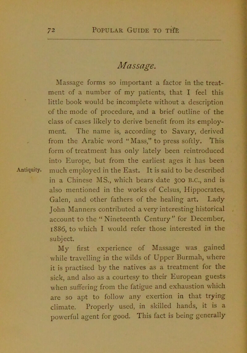 Massage. Massage forms so important a factor in the treat- ment of a number of my patients, that I feel this little book would be incomplete without a description of the mode of procedure, and a brief outline of the class of cases likely to derive benefit from its employ- ment. The name is, according to Savary, derived from the Arabic word “ Mass,” to press softly. This form of treatment has only lately been reintroduced into Europe, but from the earliest ages it has been Antiquity, much employed in the East. It is said to be described in a Chinese MS., which bears date 300 B.C., and is also mentioned in the works of Celsus, Hippocrates, Galen, and other fathers of the healing art. Lady John Manners contributed a very interesting historical account to the ” Nineteenth Century” for December, 1886, to which I would refer tho.se interested in the subject. My first experience of Massage was gained while travelling in the wilds of Upper Burmah, w-here it is practised by the natives as a treatment for the sick, and also as a courtesy to their European guests when suffering from the fatigue and exhaustion which are so apt to follow any exertion in that trying climate. Properly used, in skilled hands, it is a powerful agent for good. This fact is being generally