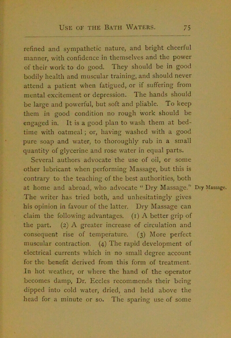 refined and sympathetic nature, and bright cheerful manner, with confidence in themselves and the power of their work to do good. They should be in good bodily health and muscular training, and should never attend a patient when fatigued, or if suffering from mental excitement or depression. The hands should be large and powerful, but soft and pliable. To keep them in good condition no rough work should be engaged in. It is a good plan to wash them at bed- time with oatmeal; or, having washed with a good pure soap and water, to thoroughly rub in a small quantity of glycerine and rose water in equal parts. Several authors advocate the use of oil, or some other lubricant when performing Massage, but this is contrary to the teaching of the best authorities, both at home and abroad, who advocate “ Dry Massage. Dry Massage. The writer has tried both, and unhesitatingly gives his opinion in favour of the latter. Dry Massage can claim the following advantages, (i) A better grip of the part. (2) A greater increase of circulation and consequent rise of temperature. (3) More perfect muscular contraction. (4) The rapid development of electrical currents which in no small degree account for the benefit derived from this form of treatment. In hot weather, or where the hand of the operator becomes damp, Dr. Eccles recommends their being dipped into cold water, dried, and held above the head for a minute or so. The sparing use of some