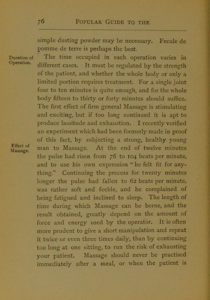 Duration of Operation. Effect of Massage. simple dusting powder may be necessary. Fecule de pomme de terre is perhaps the best. The time occupied in each operation varies in different cases. It must be regulated by the strength of the patient, and whether the whole body or only a limited portion requires treatment. For a single joint four to ten minutes is quite enough, and for the whole body fifteen to thirty or forty minutes should suffice. The first effect of firm general Massage is stimulating and exciting, but if too long continued it is apt to produce lassitude and exhaustion. I recently verified an experiment which had been formerly made in proof of this fact, by subjecting a strong, healthy young man to Massage. At the end of twelve minutes the pulse had risen from 76 to 104 beats per minute, and to use his own expression “ he felt fit for any- thing.” Continuing the process for twenty minutes longer the pulse had fallen to 62 beats per minute, was rather soft and feeble, and he complained of being fatigued and inclined to sleep. The length of time during which Massage can be borne, and the result obtained, greatly depend on the amount of force and energy used by the operator. It is often more prudent to give a short manipulation and repeat it twice or even three times daily, than by continuing too long at one sitting, to run the risk of exhausting your patient. Massage should never be practised immediately after a meal, or when the patient is