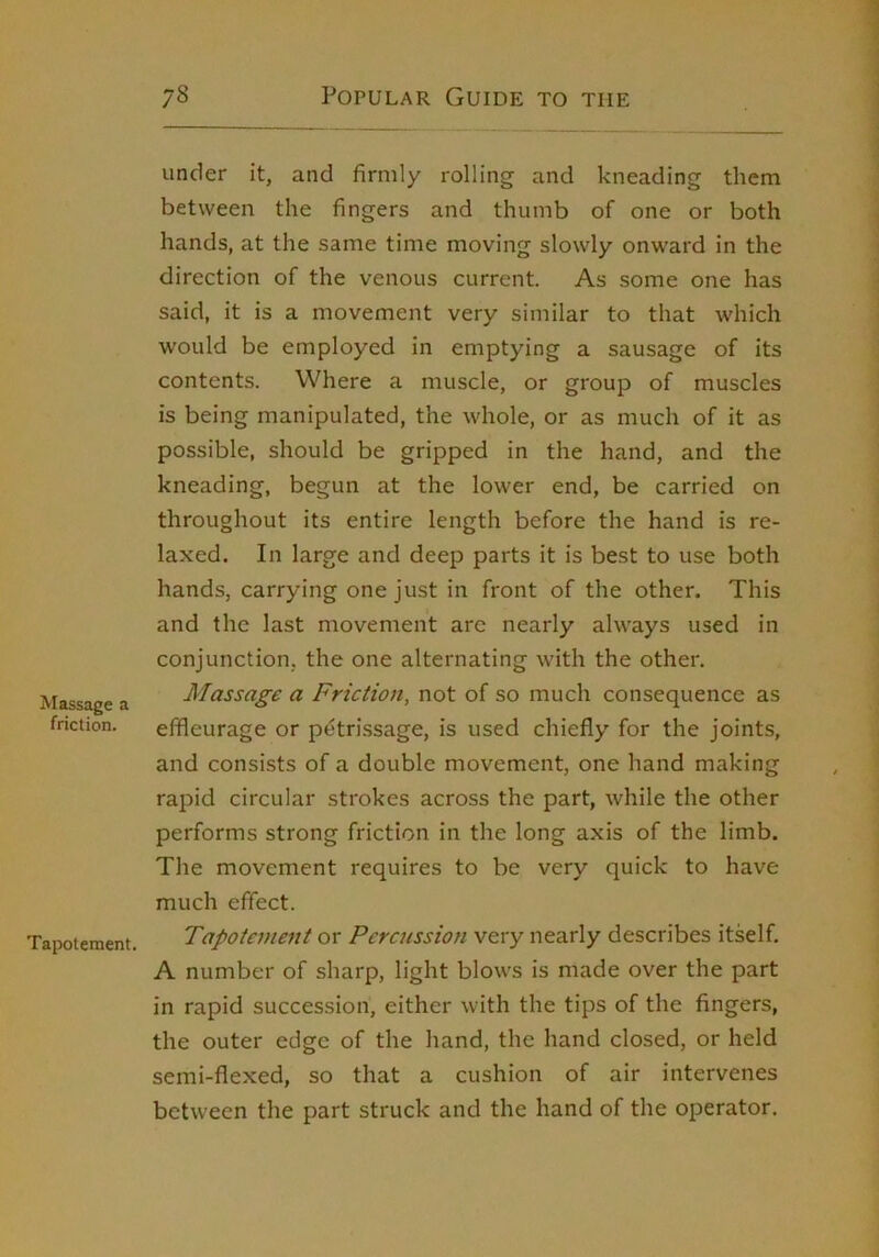 Massage a friction. Tapotement. under it, and firmly rolling and kneading them between the fingers and thumb of one or both hands, at the same time moving slowly onward in the direction of the venous current. As some one has said, it is a movement very similar to that which would be employed in emptying a sausage of its contents. Where a muscle, or group of muscles is being manipulated, the whole, or as much of it as possible, should be gripped in the hand, and the kneading, begun at the lower end, be carried on throughout its entire length before the hand is re- laxed. In large and deep parts it is best to use both hands, carrying one just in front of the other. This and the last movement are nearly always used in conjunction, the one alternating with the other. Massage a Friction, not of so much consequence as effleurage or petrissage, is used chiefly for the joints, and consists of a double movement, one hand making rapid circular strokes across the part, while the other performs strong friction in the long axis of the limb. The movement requires to be very quick to have much effect. Tapotement or Percussion very nearly describes itself. A number of sharp, light blows is made over the part in rapid succession, either with the tips of the fingers, the outer edge of the hand, the hand closed, or held semi-flexed, so that a cushion of air intervenes between the part struck and the hand of the operator.