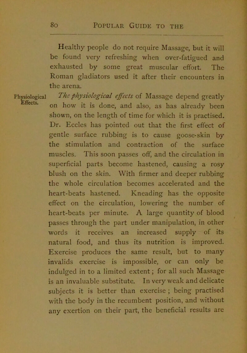 Healthy people do not require Massage, but it will be found very refreshing when over-fatigued and exhausted by some great muscular effort. The Roman gladiators used it after their encounters in the arena. Physiological The physiological effects oi Massage depend greatly Effects. how it is done, and also, as has already been shown, on the length of time for which it is practised. Dr. Eccles has pointed out that the first effect of gentle surface rubbing is to cause goose-skin by the stimulation and contraction of the surface muscles. This soon passes off, and the circulation in superficial parts become hastened, causing a rosy blush on the skin. With firmer and deeper rubbing the whole circulation becomes accelerated and the heart-beats hastened. Kneading has the opposite effect on the circulation, lowering the number of heart-beats per minute. A large quantity of blood passes through the part under manipulation, in other words it receives an increased supply of its natural food, and thus its nutrition is improved. Exercise produces the same result, but to many invalids exercise is impossible, or can only be indulged in to a limited extent; for all such Massage is an invaluable substitute. In very weak and delicate subjects it is better than exercise ; being practised with the body in the recumbent position, and without any exertion on their part, the beneficial results are