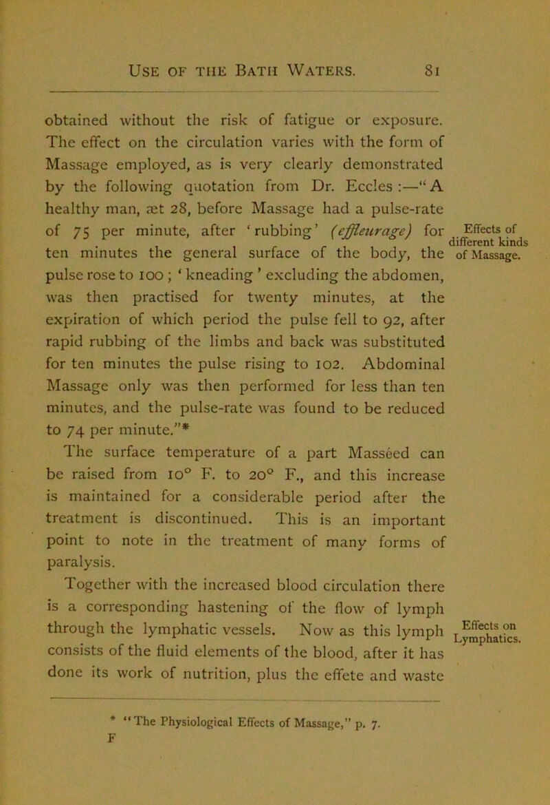 obtained without the risk of fatigue or exposure. The effect on the circulation varies with the form of Massage employed, as i.s very clearly demonstrated by the following quotation from Dr. Eccles :—“ A healthy man, aet 28, before Massage had a pulse-rate of 75 per minute, after ‘rubbing’ (effleicrage) for Effects of r , , 1 , different kinds ten minutes the general surface of the body, the of Massage, pulse rose to 100 ; ‘ kneading ’ excluding the abdomen, was then practised for twenty minutes, at the expiration of which period the pulse fell to 92, after rapid rubbing of the limbs and back was substituted for ten minutes the pulse rising to 102. Abdominal Massage only was then performed for less than ten minutes, and the pulse-rate was found to be reduced to 74 per minute.”* The surface temperature of a part Masseed can be raised from 10® F. to 20® F., and this increase is maintained for a considerable period after the treatment is discontinued. This is an important point to note in the treatment of many forms of paralysis. Together with the increased blood circulation there is a corresponding hastening of the flow of lymph through the lymphatic vessels. Now as this lymph Lymphatic's consists of the fluid elements of the blood, after it has done its work of nutrition, plus the effete and waste * “The Physiological Effects of Massage,” p. 7.