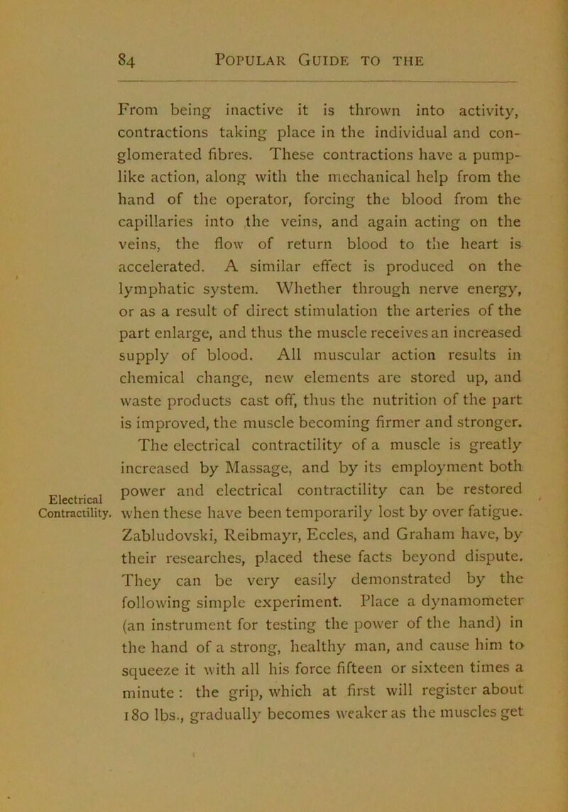 From being inactive it is thrown into activity, contractions taking place in the individual and con- glomerated fibres. These contractions have a pump- like action, along with the mechanical help from the hand of the operator, forcing the blood from the capillaries into the veins, and again acting on the veins, the flow of return blood to the heart is accelerated. A similar effect is produced on the lymphatic system. Whether through nerve energy, or as a result of direct stimulation the arteries of the part enlarge, and thus the muscle receives an increased supply of blood. All muscular action results in chemical change, new elements are stored up, and waste products cast off, thus the nutrition of the part is improved, the muscle becoming firmer and stronger. The electrical contractility of a muscle is greatly increased by Massage, and by its employment both Electrical electrical contractility can be restored Contractility, when these have been temporarily lost by over fatigue. Zabludovski, Reibmayr, Eccles, and Graham have, by their researches, placed these facts beyond dispute. They can be very easily demonstrated by the following simple experiment. Place a dynamometer (an instrument for testing the power of the hand) in the hand of a strong, healthy man, and cause him to squeeze it Avith all his force fifteen or sixteen times a minute ; the grip, which at first will register about i8o lbs., gradually becomes weaker as the muscles get