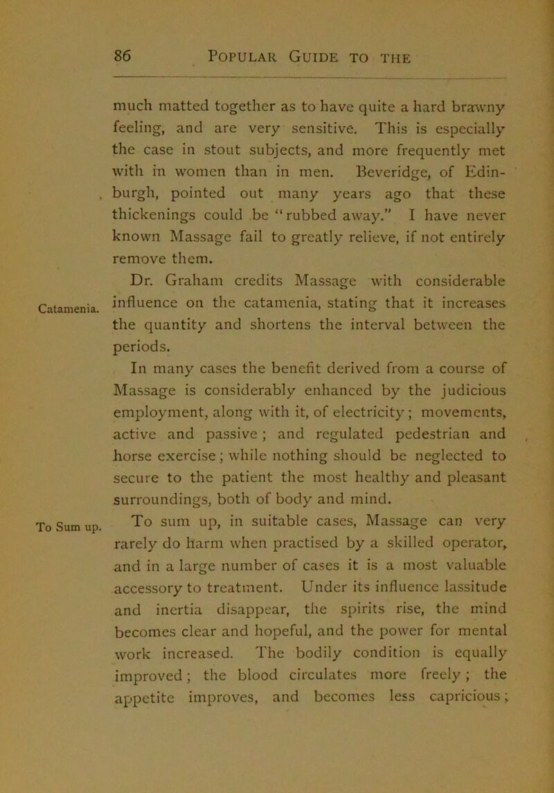 Catamenia. To Sum up. much matted together as to have quite a hard brawny feeling, and are very sensitive. This is especially the case in stout subjects, and more frequently met with in women than in men. Beveridge, of Edin- burgh, pointed out many years ago that these thickenings could be “rubbed away.” I have never known Massage fail to greatly relieve, if not entirely remove them. Dr. Graham credits Massage with considerable influence on the catamenia, stating that it increases the quantity and shortens the interval between the periods. In many cases the benefit derived from a course of Massage is considerably enhanced by the judicious employment, along with it, of electricity; movements, active and passive; and regulated pedestrian and , horse exercise; while nothing should be neglected to secure to the patient the most healthy and pleasant surroundings, both of body and mind. To sum up, in suitable cases. Massage can very rarely do harm when practised by a skilled operator, and in a large number of cases it is a most valuable accessory to treatment. Under its influence lassitude and inertia disappear, the spirits rise, the mind becomes clear and hopeful, and the power for mental work increased. The bodily condition is equally improved; the blood circulates more freely; the appetite improves, and becomes less capricious;