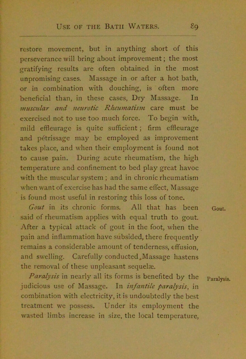 restore movement, but in anything short of this perseverance will bring about improvement; the most gratifying results are often obtained in the most unpromising cases. Massage in or after a hot bath, or in combination with douching, is often more beneficial than, in these cases, Dry Massage. In muscular and neurotic Rheumatism care must be exercised not to use too much force. To begin with, mild effleurage is quite sufficient; firm effleurage and petrissage may be employed as improvement takes place, and when their employment is found not to cause pain. During acute rheumatism, the high temperature and confinement to bed play great havoc with the mu.scular system ; and in chronic rheumatism when want of exercise has had the same effect. Massage is found most useful in restoring this loss of tone. Gout in its chronic forms. All that has been said of rheumatism applies with equal truth to gout. After a typical attack of gout in the foot, when the pain and inflammation have subsided, there frequently remains a considerable amount of tenderness, effusion, and swelling. Carefully conducted,Massage hastens the removal of these unpleasant sequelae. Paralysis in nearly all its forms is benefited by the judicious use of Massage. In infantile paralysis, in combination with electricity, it is undoubtedly the best treatment we possess. Under its employment the wasted limbs increase in size, the local temperature, Gout. Paralysis.