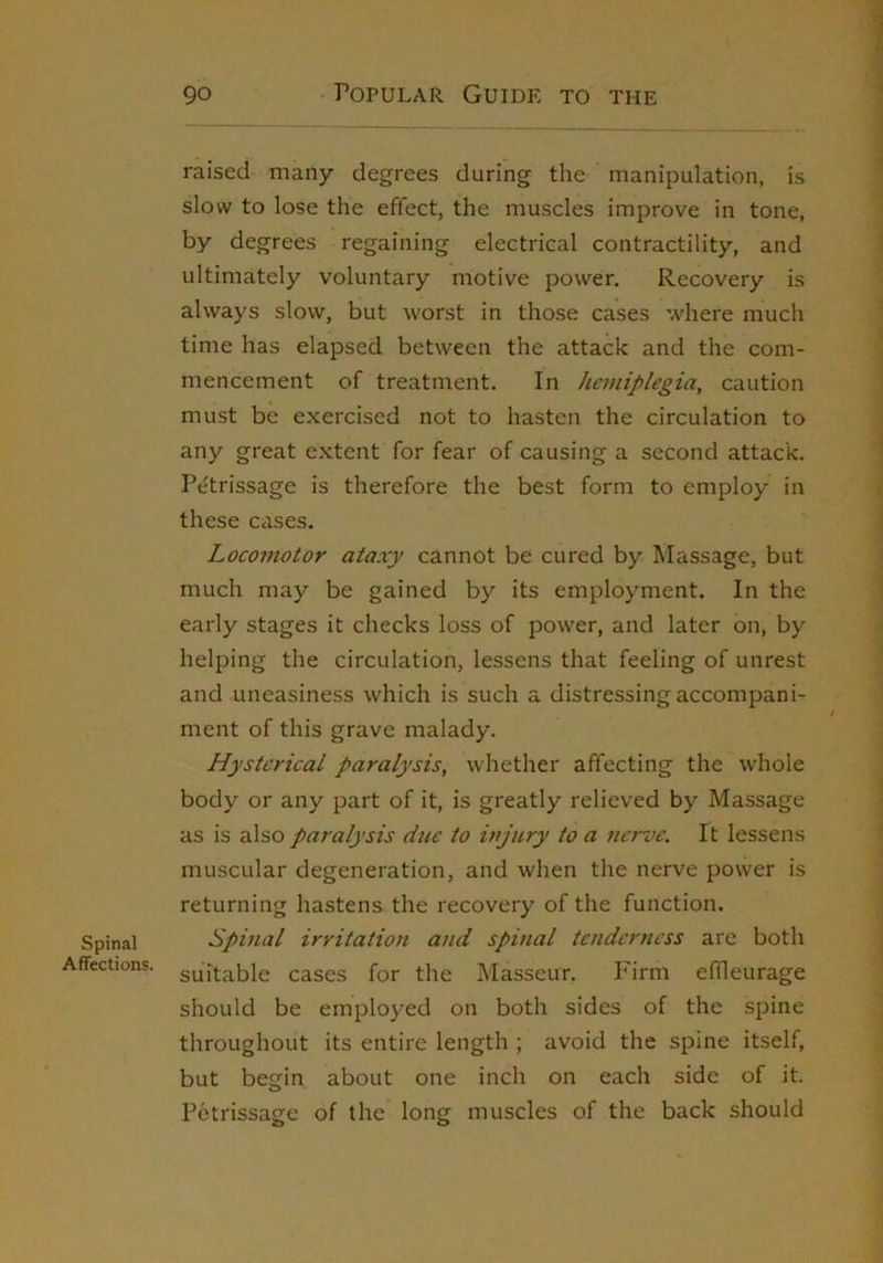 Spinal Affections. 90 Popular Guide to the raised many degrees during the manipulation, is slow to lose the effect, the muscles improve in tone, by degrees regaining electrical contractility, and ultimately voluntary motive power. Recovery is always slow, but worst in those cases where much time has elapsed between the attack and the com- mencement of treatment. In hemiplegia, caution must be exercised not to hasten the circulation to any great e.xtent for fear of causing a second attack. Pe'trissage is therefore the best form to employ in these cases. Locomotor ataxy cannot be cured by Massage, but much may be gained by its employment. In the early stages it checks loss of power, and later on, by helping the circulation, lessens that feeling of unrest and uneasiness which is such a distressing accompani- ment of this grave malady. Hysterical paralysis, whether affecting the whole body or any part of it, is greatly relieved by Massage as is also paralysis due to injury to a nerve. It lessens muscular degeneration, and when the nerve power is returning hastens the recovery of the function. Spinal irritation and spinal tenderness are both suitable cases for the Masseur. P'irm effleurage should be employed on both sides of the spine throughout its entire length ; avoid the spine itself, but begin about one inch on each side of it. Petrissage of the long muscles of the back should