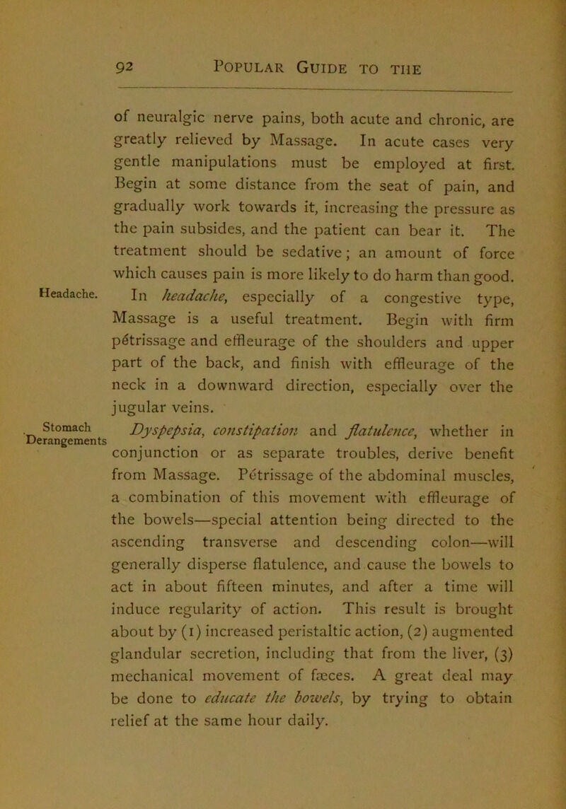 Headache. Stomach Derangements of neuralgic nerve pains, both acute and chronic, are greatly relieved by Massage. In acute cases very gentle manipulations must be employed at first. Begin at some distance from the seat of pain, and gradually work towards it, increasing the pressure as the pain subsides, and the patient can bear it. The treatment should be sedative; an amount of force which causes pain is more likely to do harm than good. In headache, especially of a congestive type. Massage is a useful treatment. Begin with firm petrissage and effleurage of the shoulders and upper part of the back, and finish with effleurage of the neck in a downward direction, especially over the jugular veins. Dyspepsia, constipation and Jlatidence, whether in conjunction or as separate troubles, derive benefit from Massage. Petrissage of the abdominal muscles, a combination of this movement with effleurage of the bowels—special attention being directed to the ascending transverse and descending colon—will generally disperse flatulence, and cause the bowels to act in about fifteen minutes, and after a time will induce regularity of action. This result is brought about by (i) increased peristaltic action, (2) augmented glandular secretion, including that from the liver, (3) mechanical movement of faeces. A great deal may be done to educate the boivels, by trying to obtain relief at the same hour daily.