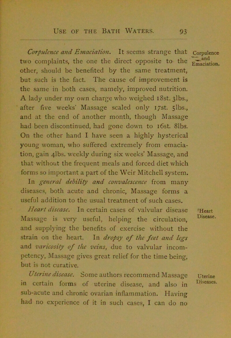 Corpulence and Emaciation. It seems strange that two complaints, the one the direct opposite to the other, should be benefited by the same treatment, but such is the fact. The cause of improvement is the same in both cases, namely, improved nutrition. A lady under my own charge who weighed iSst. 3lbs., after five weeks’ Massage scaled only i/st. 5lbs., and at the end of another month, though Massage had been discontinued, had gone down to i6st. 81bs. On the other hand I have seen a highly hysterical young woman, who suffered extremely from emacia- tion, gain 4lbs. weekly during six w’eeks’ Massage, and that without the frequent meals and forced diet which forms so important a part of the Weir Mitchell system. In general debility and convalescence from many diseases, both acute and chronic. Massage forms a useful addition to the usual treatment of such cases. Heart disease. In certain cases of valvular disease Massage is very useful, helping the circulation, and supplying the benefits of exercise without the strain on the heart. In dropsy of the feet and legs and varicosity of the veins, due to valvular incom- petency, Massage gives great relief for the time being, but is not curative. Utcrine disease. Some authors recommend Massage in certain forms of uterine disease, and also in sub-acute and chronic ovarian inflammation. Havingf had no experience of it in such cases, I can do no Corpulence Emaciation. 'Heart Disease. Uterine Diseases.