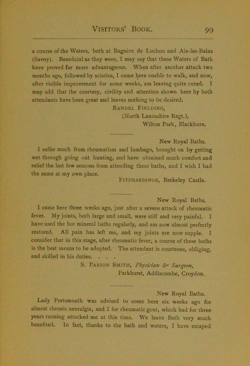 a course of the Waters, both at Bagnere de Luchon and Aix-les-Bains (Savoy). Beneficial as they were, I may say that these Waters of Bath have proved far more advantageous. When after another attack two months ago, followed by sciatica, I came here unable to walk, and now, after visible improvement for some weeks, am leaving quite cured. I may add that the courtesy, civility and attention shown here by both attendants have been great and leaves nothing to be desired. Ran'del Fielding, (North Lancashire Regt.), Wilton Park, Blackburn. New Royal Baths. I suffer much from rheumatism and lumbago, brought on by getting wet through going out hunting, and have obtained much comfort and relief the last few seasons from attending these baths, and I wish I had the same at my own place. Fitziiardinge, Berkeley Castle. New Royal Baths. I came here three weeks ago, just after a severe attack of rheumatic fever. My joints, both large and small, were stiff and very painful. I have used the hot mineral baths regularly, and am now almost perfectly restored. All pain has left me, and my joints are now supple. I consider that in this stage, after rheumatic fever, a course of these baths is the best means to be adopted. The attendant is courteous, obliging, and skilled in his duties. . . . S. Parson Smith, Physician »Sr* Surgeon, Parkhurst, Addiscombe, Croydon. New Royal Baths. Lady Portsmouth was advised to come here six weeks ago for almost chronic neuralgia, and I for rheumatic gout, which had for three years running attacked me at this time. We leave Bath very much benefited. In fact, thanks to the bath and waters, I have escaped