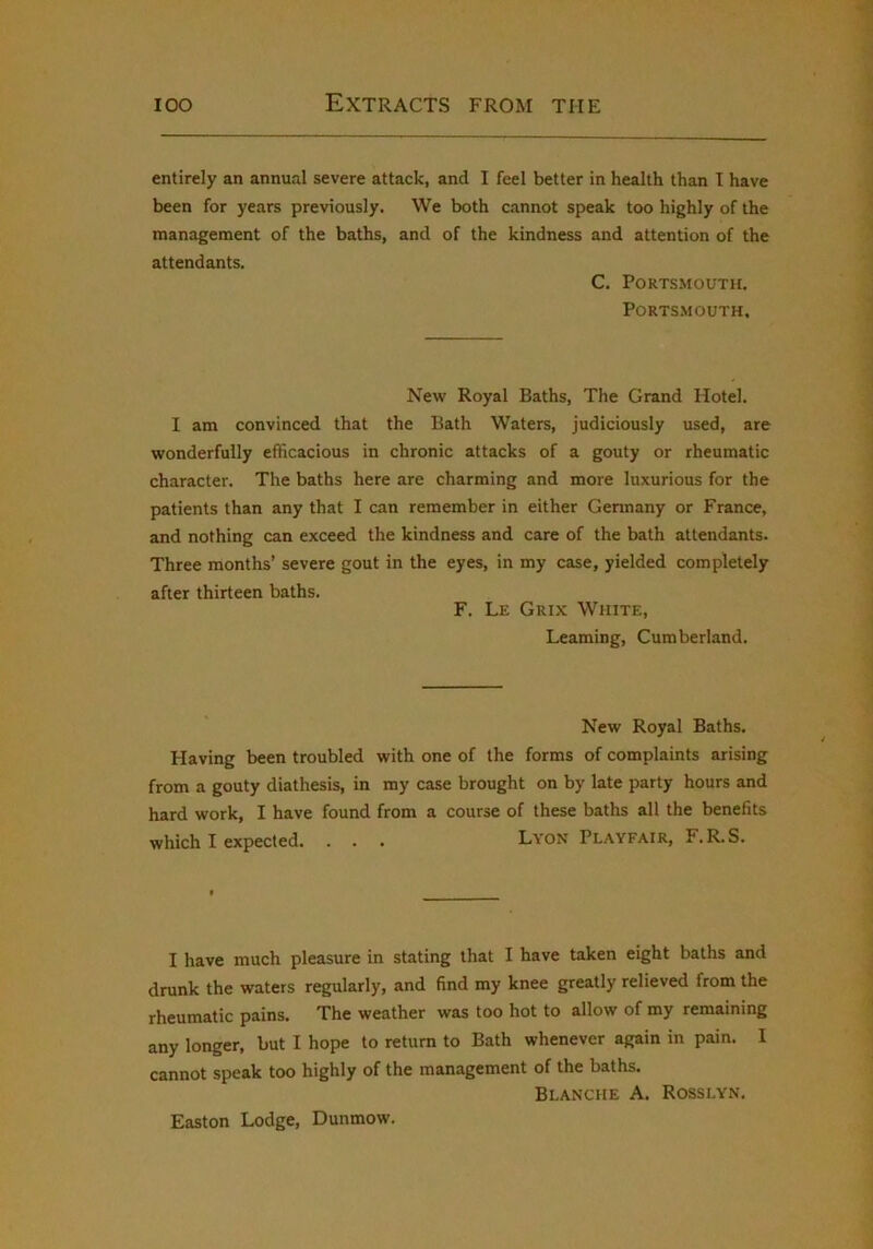 entirely an annual severe attack, and I feel better in health than T have been for years previously. We both cannot speak too highly of the management of the baths, and of the kindness and attention of the attendants. C. Portsmouth. Portsmouth. New Royal Baths, The Grand Hotel. I am convinced that the Bath Waters, judiciously used, are wonderfully efficacious in chronic attacks of a gouty or rheumatic character. The baths here are charming and more luxurious for the patients than any that I can remember in either Germany or France, and nothing can exceed the kindness and care of the bath attendants. Three months’ severe gout in the eyes, in my case, yielded completely after thirteen baths. F. Le Grix White, Learning, Cumberland. New Royal Baths. Having been troubled with one of the forms of complaints arising from a gouty diathesis, in my case brought on by late party hours and hard work, I have found from a course of these baths all the benefits which I expected. . . . Lyon Playfair, F.R.S. I have much pleasure in stating that I have taken eight baths and drunk the waters regularly, and find my knee greatly relieved from the rheumatic pains. The weather was too hot to allow of my remaining any longer, but I hope to return to Bath whenever again in pain. 1 cannot speak too highly of the management of the baths. Blanche A. Rosslyn. Easton Lodge, Dunmow.