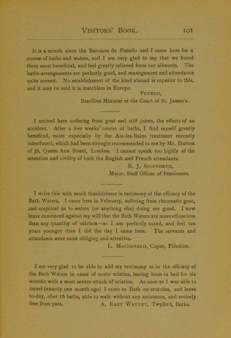 It is a month since the Baroness de Penedo and I came here for a course of baths and waters, and I am very glad to say that we found them most beneficial, and feel greatly relieved from our ailments. The baths arrangements are perfectly good, and management and attendance quite correct. No establishment of the kind abroad is superior to this, and it may be said it is matchless in Europe. Penedo, Brazilian Minister at the Court of St. James’s. I arrived here suffering from gout and stiff joints, the effects of an accident. After a live weeks’ course of baths, I find myself greatly benefited, more especially by the Aix-les-Bains treatment recently introduced, which had been strongly recommended to me by Mr. Hutton ■of 36, Queen Ann Street, London. I cannot speak too highly of the attention and civility of both the English and French attendants. R. J. Spofforth, Major, Staff Officer of Pensioners. I write this with much thankfulness in testimony of the efficacy of the Bath Waters. I came here in February, suffering from rheumatic gout, and sceptical as to waters (or anything else) doing me good. I now leave convinced against my will that the Bath Waters are more efficacious than any quantity of calcium—as I am perfectly cured, and feel ten years younger than I did the day I came here. The servants and attendants were most obliging and attentive. L. Macdonald, Cupar, Fifeshire. I am very glad to be able to add my testimony as to the efficacy of the Bath Waters in cases of acute sciatica, having been in bed for six months with a most severe attack of sciatica. As soon as I was able to travel (exactly one month ago) 1 came to Bath on crutches, and leave to-day, after 16 baths, able to walk without any assistance, and entirely free from pain. A. Rauy Watney, Twyford, Berks.