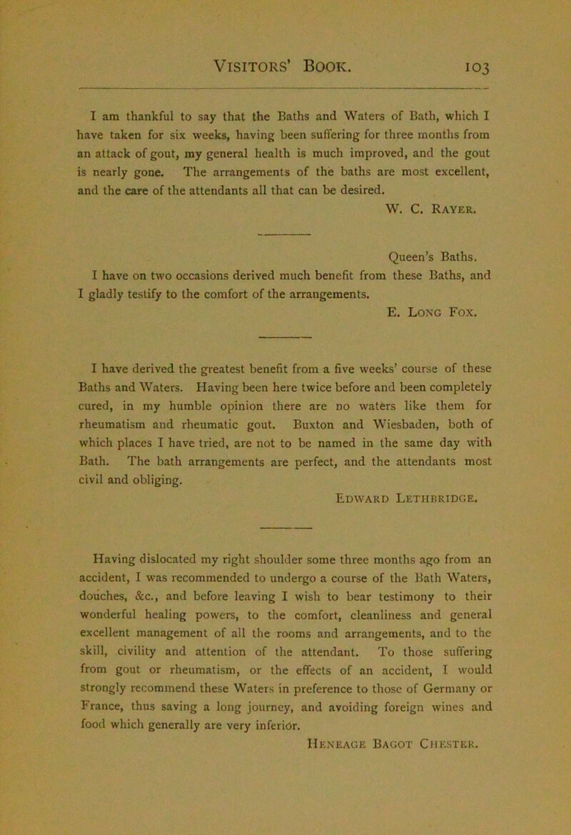 I am thankful to say that the Baths and Waters of Bath, which I have taken for six weeks, having been suffering for three months from an attack of gout, my general health is much improved, and the gout is nearly gone. The arrangements of the baths are most excellent, and the care of the attendants all that can be desired. W. C. Rayer. Queen’s Baths. I have on two occasions derived much benefit from these Baths, and I gladly testify to the comfort of the arrangements. E. Long Fox. I have derived the greatest benefit from a five weeks’ course of these Baths and Waters. Having been here twice before and been completely cured, in my humble opinion there are no waters like them for rheumatism and rheumatic gout. Buxton and Wiesbaden, both of which places I have tried, are not to be named in the same day with Bath. The bath arrangements are perfect, and the attendants most civil and obliging. Edward Lethbridge. Having dislocated my right shoulder some three months ago from an accident, I was recommended to undergo a course of the Bath Waters, douches, &c., and before le.aving I wish to bear testimony to their wonderful healing powers, to the comfort, cleanliness and general excellent management of all the rooms and arrangements, and to the skill, civility and attention of the attendant. To those suffering from gout or rheumatism, or the effects of an accident, I would strongly recommend these Waters in preference to those of Germany or France, thus saving a long journey, and avoiding foreign wines and food which generally are very inferior. Heneage Bagot Chester.