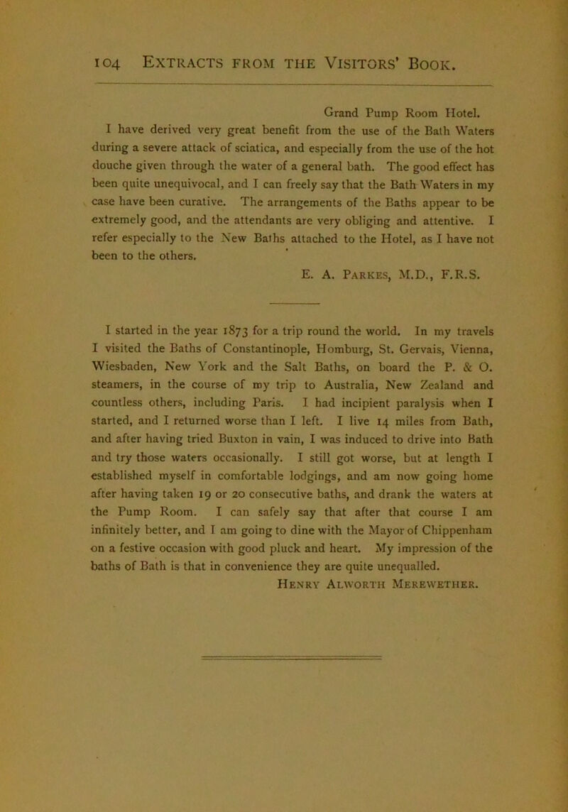 Grand Pump Room Hotel. I have derived very great benefit from the use of the Bath Waters during a severe attack of sciatica, and especially from the use of the hot douche given through the water of a general bath. The good effect has been quite unequivocal, and I can freely say that the Bath Waters in my case have been curative. The arrangements of the Baths appear to be extremely good, and the attendants are very obliging and attentive. I refer especially to the New Baths attached to the Hotel, as I have not been to the others. E. A. Parkes, M.D., F.R.S. I started in the year 1873 for a trip round the world. In my travels I visited the Baths of Constantinople, Homburg, St. Gervais, Vienna, Wiesbaden, New York and the Salt Baths, on board the P. & O. steamers, in the course of roy trip to Australia, New Zealand and countless others, including Paris. I had incipient paralysis when I started, and I returned worse than I left. I live 14 miles from Bath, and after having tried Buxton in vain, I was induced to drive into Hath and try those waters occasionally. I still got worse, but at length I established myself in comfortable lodgings, and am now going home after having taken 19 or 20 consecutive baths, and drank the waters at the Pump Room. I can safely say that after that course I am infinitely better, and I am going to dine with the Mayor of Chippenham on a festive occasion with good pluck and heart. My impression of the baths of Bath is that in convenience they are quite unequalled. He.nry Alworth Merewetiier.