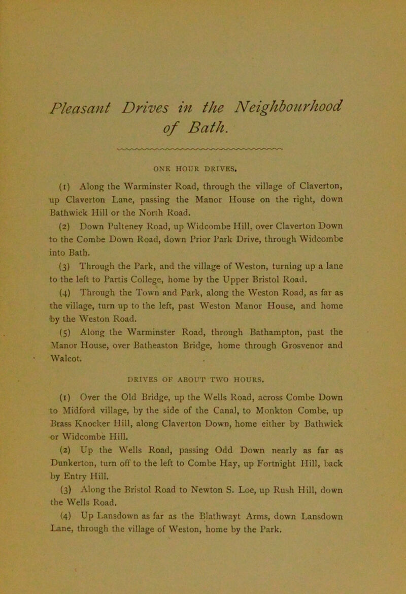 Pleasant Drives in the Neighbourhood of Bath. ONE HOUR DRIVES, (1) Along the Warminster Road, through the village of Claverton, up Claverton Lane, passing the Manor House on the right, down Bathwick Hill or the North Road. (2) Down Pulteney Road, up Widcombe Hill, over Claverton Down to the Combe Down Road, down Prior Park Drive, through Widcombe into Bath. (3) Through the Park, and the village of Weston, turning up a lane to the left to Partis College, home by the Upper Bristol Road. (4) Through the Town and Park, along the Weston Road, as far as the village, turn up to the left, past Weston Manor House, and home by the Weston Road. (5) Along the Warminster Road, through Bathampton, past the Manor House, over Batheaston Bridge, home through Grosvenor and Walcot. DRIVES OF ABOUT TWO HOURS. (1) Over the Old Bridge, up the Wells Road, across Combe Dow'n to Midford village, by the side of the Canal, to Monkton Combe, up Brass Knocker Hill, along Claverton Down, home either by Bathwick or Widcombe Hill. (2) Up the Wells Road, passing Odd Down nearly as far as Dunkerton, turn off to the left to Combe Hay, up Fortnight Hill, back by Entry Hill. (3) Along the Bristol Road to Newton S. Loe, up Rush Hill, down the Wells Road. (4) Up Lansdown as far as the Blathwayt Arms, down Lansdown Lane, through the village of Weston, home by the Park.