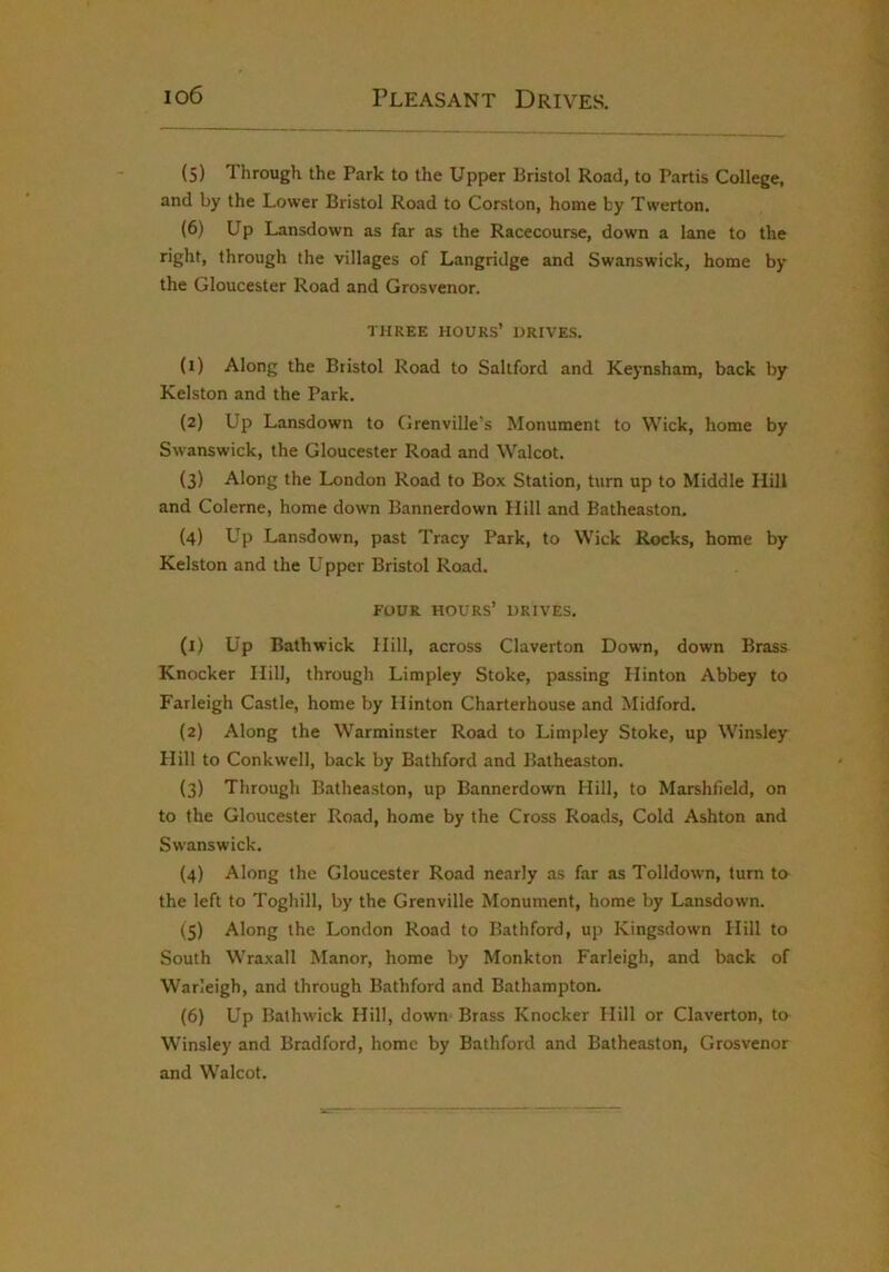 io6 Pleasant Drives. (5) Tlirough the Park to the Upper Bristol Road, to Partis College, and by the Lower Bristol Road to Corston, home by Twerton. (6) Up Lansdown as far as the Racecourse, down a lane to the right, through the villages of Langridge and Swanswick, home by the Gloucester Road and Grosvenor. THREE hours’ DRIVES. (1) Along the Bristol Road to Saltford and Keynsham, back by Kelston and the Park. (2) Up Lansdown to Grenville’s Monument to Wick, home by Swanswick, the Gloucester Road and Walcot. (3) Along the London Road to Box Station, turn up to Middle Hill and Coleme, home down Bannerdown Hill and Batheaston. (4) Up Lansdown, past Tracy Park, to Wick Rocks, home by Kelston and the Upper Bristol Road. FOUR hours’ drives, (1) Up Bathwick Hill, across Claverton Down, down Brass Knocker Hill, through Limpley Stoke, passing Hinton Abbey to Farleigh Castle, home by Hinton Charterhouse and Midford, (2) Along the Warminster Road to Limpley Stoke, up Winsley Hill to Conkwell, back by Bathford and Batheaston. (3) Through Batheaston, up Bannerdown Hill, to Marshfield, on to the Gloucester Road, home by the Cross Roads, Cold Ashton and Swanswick. (4) Along the Gloucester Road nearly as far as Tolldown, turn ta the left to Toghill, by the Grenville Monument, home by Lansdown. (5) Along the London Road to Bathford, up Kingsdown Hill to South Wraxall Manor, home by Monkton Farleigh, and back of Warleigh, and through Bathford and Bathampton. (6) Up Bathwick Hill, down Brass Knocker Hill or Claverton, to Winsley and Bradford, home by Bathford and Batheaston, Grosvenor and Walcot.
