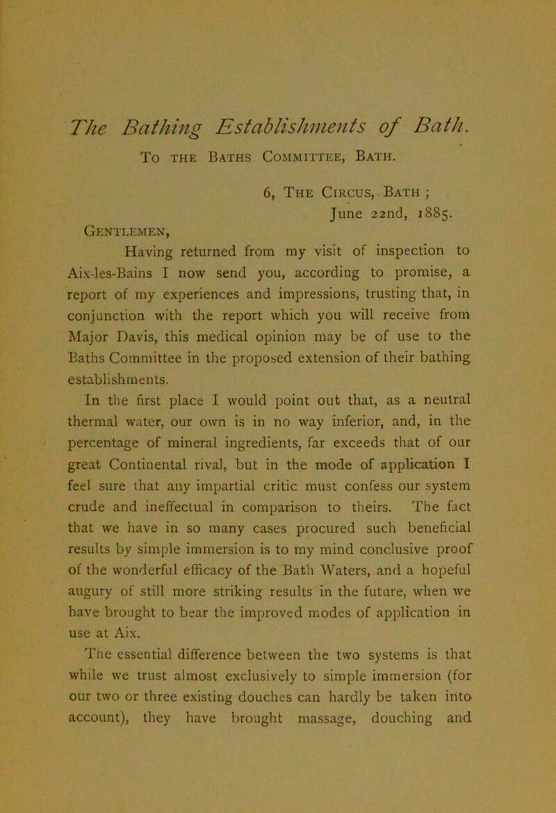 The Bathing Establishments of Bath. To THE Baths Committee, Bath. 6, The Circus, Bath ; June 22nd, 1885. Gentle.men, Having returned from my visit of inspection to Aix-les-Bains I now send you, according to promise, a report of my experiences and impressions, trusting that, in conjunction with the report which you will receive from Major Davis, this medical opinion may be of use to the Baths Committee in the proposed extension of their bathing establishments. In the first place I would point out that, as a neutral thermal water, our own is in no way inferior, and, in the percentage of mineral ingredients, far exceeds that of our great Continental rival, but in the mode of application I feel sure that any impartial critic must confess our system crude and ineffectual in comparison to theirs. The fact that we have in so many cases procured such beneficial results by simple immersion is to my mind conclusive proof of the wonderful efficacy of the Bath Waters, and a hopeful augury of still more striking results in the future, when we have brought to bear the improved modes of application in use at Aix. The essential difference between the two systems is that while we trust almost exclusively to simple immersion (for our two or three existing douches can hardly be taken into account), they have brought massage, douching and