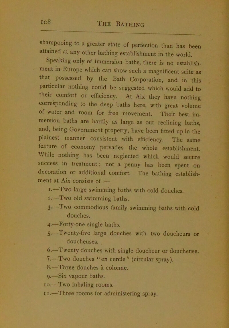 io8 shampooing to a greater state of perfection than has been attained at any other bathing establishment in the world. Speaking only of immersion baths, there is no establish- ment in Europe which can show such a magnificent suite as that possessed by the Bath Corporation, and in this particular nothing could be suggested which would add to their comfort or efficiency. At Aix they have nothing corresponding to the deep baths here, with great volume of water and room for free movement. Their best im- mersion baths are hardly as large as our reclining baths, and, being Government property, have been fitted up in the plainest manner consistent with efficiency. The same feature of economy pervades the whole establishment. While nothing has been neglected which would secure success in treatment; not a penny has been spent on decoration or additional comfort. The bathing establish- ment at Aix consists of:— I-—Two large swimming baths with cold douches. 2. —Two old swimming baths. 3. —1 wo commodious family swimming baths with cold douches. 4- —Forty-one single baths. 5- —Tw'enty-five large douches with two dcucheurs or doucheuses. 6- —Twenty douches with single doucheur or doucheuse. 7. —Two douches “en cercle” (circular spray). 8. —Three douches k colonne. 9. —Six vapour baths. 10. —Two inhaling rooms. 11. —Three rooms for administering spray.