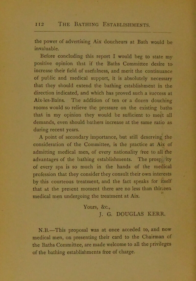 the power of advertising Aix doucheurs at Bath would be invaluable. Before concluding this report I w’ould beg to state my positive opinion that if the Baths Committee desire to increase their field of usefulness, and merit the continuance of public and medical support, it is absolutely necessary that they should extend the bathing establishment in the direction indicated, and which has proved such a success at Aix-les-Bains. The addition of ten or a dozen douching rooms would so relieve the pressure on the existing baths that in my opinion they would be sufficient to meyt all demands, even should bathers increase at the same ratio as during recent years. A point of secondary importance, but still deserving the consideration of the Committee, is the practice at Aix of admitting medical men, of every nationality free to all the advantages of the bathing establishments. The prosp ity of every spa is so much in the hands of the medical profession that they consider they consult their own interests by this courteous treatment, and the fact speaks for itself that at the present moment there are no less than thirteen I* medical men undergoing the treatment at Aix. Yours, &c., J. G. DOUGLAS KERR. N.B.—This proposal was at once acceded to, and now medical men, on presenting their card to the Chairman of the Baths Committee, are made welcome to all the privileges of the bathing establishments free of charge.