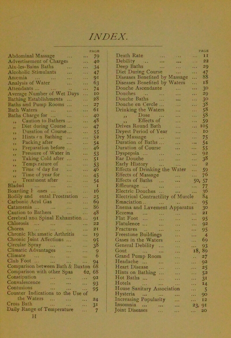 INDEX. Alxlominal Massage PAGB ... 79 Advertisement of Charges 40 Ai.v-les-Bains Baths 34 Alcoholic Stimulants 47 Anxmia 9' Analysis of Water 63 Attendants 74 Average Number of Wet Days 10 Bathing Establishments ... 28 Baths and Pump Rooms ... 27 Bath Waters 6r Baths Charge for 40 ,, Caution to Bathers ... . •. 48 „ Diet during Course... 47 ,, Duration of Course... 55 ,, Hints rn Bathing ... 52 „ Packing after 54 ,, Preparation before ... 46 ,, Presisure of Water in 53 ,, Taking Cold after ... 5* ,, Tempi rature of 53 ,, Time of day for 46 ,, Time of year for 45 ,, Treatment after 54 Bladud I Boarding I -uses ... 16 Bodily and ental Prostration 25 Carbonic Acid Gas 69 Catamenia ... 86 Caution to Bathers 48 Cerebral ana Spinal Exhaustion 9« Chlorosis ... 22 Chorea 21 Chronic Rheumatic Arthritis 19 Chronic Joint Affections ... 95 Circular Spray 38 Climatic Advantages 9 Climate 6 Club Foot ... 94 Comparison between Bath & Buxton 68 Comparison with other Spas 62, 68 Constipation 92 Convalescence 93 Contusions Counter Indications to the Use of 95 ' the Waters 24 Cross Bath 3' Daily Range of Temperature II 7 i HACiE Death Rate ... ... ... 11 Debility 22 Deep Baths ... ... ... 29 Diet During Course ... ... 47 Diseases Benefited by Massage ... 88 Diseases Benefited by Waters ... i8 Douche Ascendante ... ... 3° Douches .. ... ... ... 29 Douche Baths 30 Douche en Cercle ... ... ... 38 Drinking the Waters ... ... ,, Dose 58 ,, Effects of 59 Drives Round Bath ... ..; 105 Dryest Period of Year ... ... lo Dry lifassage ... ... ... 75 Duration of Baths ... ... ... 54 Duration of Course ... ... 55 Dyspepsia ... ... ... ... 92 Ear Douche ... ... ... 3^ Early History ... ... ... 2 Effects of Drinking the Water ... 59 Effects of .Massage ... ... 76 Effects of Baths 50, 57 Effleurage ... ... ... ... 77 Electric Douches ... ... ... 36 Electrical Contractility of Muscle 84 Emaciation.. ... .. ... 95 Enema and Lavement Apparatus 30 Eczema ... ... ... ... 21 Flat Foot ... ... 95 Flatulence ... ... ... ... 92 Fractures .. ... ... ... 95 Freestone Buildings ... ... 4 Gases in the VVaters ... ... 69 General Debility ... ... ... 93 Gout 18, 89 Grand Pump Room ... .. 27 Headache ... ... ... ... 92 Heart Disease ... ... ... 25 Hints on Bathing ... 52 Hot Baths ... 31 Hotels ... ... 14 House .Sanitary Association ... 5 Hysteria 90 Increasing Popularity ... ... 12 Insomnia ... ... ... 23, 91 Joint Diseases ... 20