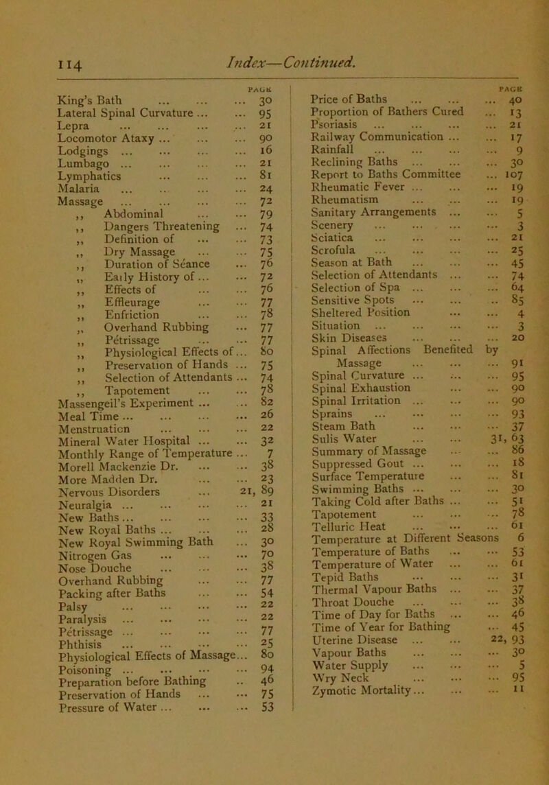 Index—Continued. King’s Bath Lateral Spinal Curvature ... Lepra Locomotor Ataxy ... Lodgings ... Lumbago ... Lymphatics Malaria Massage ,, Abdominal ,, Dangers Threatening ,, Definition of ,, Dry Massage ,, Duration of Seance ,, Early History of ... ,, Effects of ,, Effleurage ,, Enfriction ,, Overhand Rubbing „ Petrissage ,, Physiological Effects of ,, Preservation of Hands ,, Selection of Attendants ,, Tapotement Massengeil’s Experiment ... Meal Time ... Menstruation Mineral Water Hospital ... Monthly Range of Temperature Morell Mackenzie Dr. More Madden Dr. Nervous Disorders Neuralgia ... New Baths... New Royal Baths ... New Royal Swimming Bath Nitrogen G.is Nose Douche Overhand Rubbing Packing after Baths Palsy Paralysis Petrissage ... Phthisis Physiological Effects of Massage Poisoning ••• Preparation before Bathing Preservation of Hands Pressure of Water ... PAGU .. 30 • 95 21 • 90 16 21 . 81 ■ 24 • 72 • 79 • 74 • 73 • 75 • 76 • 72 . 76 • 77 . 78 • 77 • 77 80 • 75 • 74 . 78 . 82 . 26 . 22 • 32 7 • 38 • 23 21, 89 21 • 30 . 70 . 38 . 77 . 54 . 22 . 22 . 77 . 25 . 80 • 94 46 • 75 . 53 Price of Baths PACK ... 40 Proportion of Bathers Cured ... 13 Psoriasis ... 21 Railway Communication ... ... 17 Rainfall ... 9 Reclining Baths ... 30 Report to Baths Committee ... 107 Rheumatic Fever ... 19 Rheumatism ... 19 Sanitary Arrangements ... ... 5 Scenery - 3 Sciatica ... 21 Scrofula ... 25 Season at Bath ... 45 Selection of Attendants ... ... 74 Selection of Spa ... ... 64 Sensitive Spots .. 85 Sheltered Position 4 Situation 3 Skin Diseases ... 20 Spinal Affections Benefited by Massage ... 91 Spinal Curvature ... ... 95 Spinal Exhaustion ... 90 Spinal Irritation ... ... 90 Sprains .. 93 Steam Bath ... 37 Sulis Water 31. 63 Summary of Massage ... 86 Suppressed Gout ... ... 18 Surface Temperatuie ... 81 Swimming Baths ... ... 30 Taking Cold after Baths ... ... 51 Tapotement ... 78 Telluric Heat ... 61 Temperature at Different Seasons 6 Temperature of Baths - 53 Temperature of Water ... bi Tepid Baths ... 31 Thermal Vapour Baths ... ... 37 Throat Douche ... 38 Time of Day for Baths ... 46 Time of Year for Bathing ... 45 Uterine Disease 22, 93 Vapour Baths ... 30 Water Supply ... 5 Wry Neck ... 95 Zymotic Mortality II