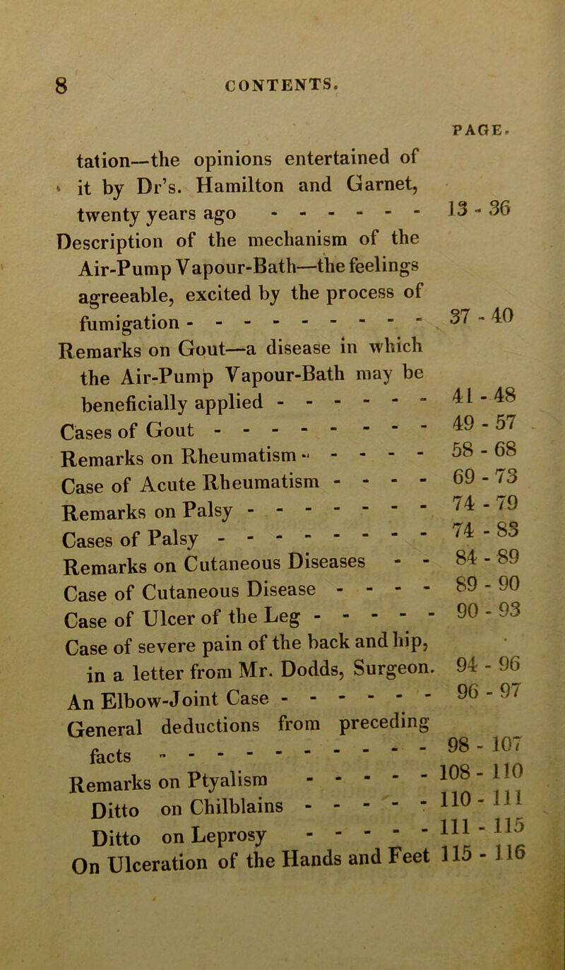 tation—the opinions entertained of i it by Dr’s. Hamilton and Garnet, twenty years ago Description of the mechanism of the Air-Pump Vapour-Bath—the feelings agreeable, excited by the process of fumigation ' Remarks on Gout—a disease in which the Air-Pump Vapour-Bath may be beneficially applied  Cases of Gout Remarks on Rheumatism Case of Acute Rheumatism - - - - Remarks on Palsy ------- Cases of Palsy- Remarks on Cutaneous Diseases Case of Cutaneous Disease - - - - Case of Ulcer of the Leg - - - - - Case of severe pain of the back and hip, in a letter from Mr. Dodds, Surgeon. An Elbow-Joint Case General deductions from preceding- facts --------- Remarks on Ptyalism Ditto on Chilblains - - - - - Ditto on Leprosy On Ulceration of the Hands and Feet PAGE. 13 - 36 37 - 40 41 - 48 49-57 58 - 68 69-73 74 - 79 74 -83 84 - 89 89 - 90 90 - 93 94 - 96 96-97 98 - 107 108- 110 110- 111 111 - 115 115 - 116