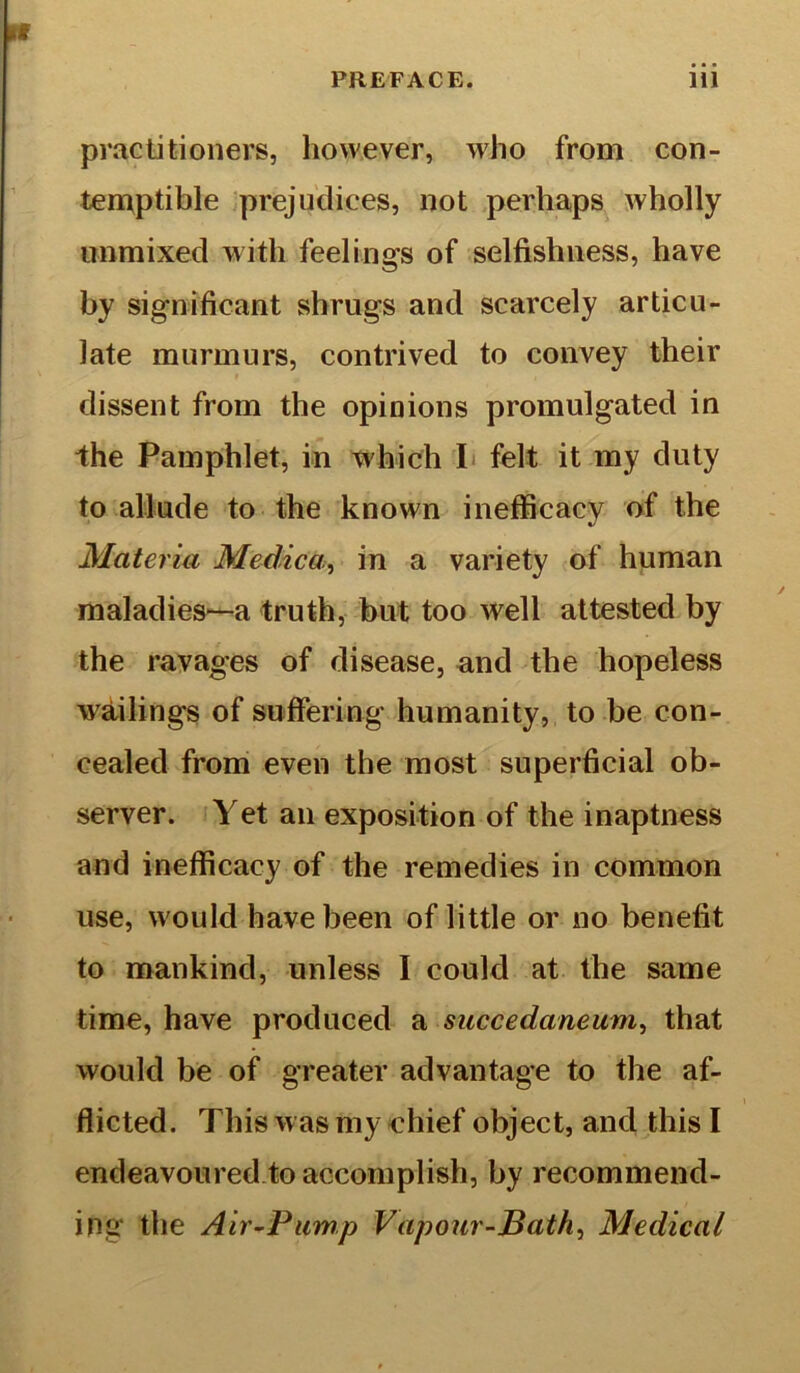 practitioners, however, who from con- temptible prejudices, not perhaps wholly unmixed with feeling's of selfishness, have by significant shrugs and scarcely articu- late murmurs, contrived to convey their dissent from the opinions promulgated in the Pamphlet, in which I felt it my duty to allude to the known inefficacy of the Materia Medico., in a variety of human maladies—a truth, but too well attested by the ravages of disease, and the hopeless wailings of suffering humanity, to be con- cealed from even the most superficial ob- server. Yet an exposition of the inaptness and inefficacy of the remedies in common use, would have been of little or no benefit to mankind, unless I could at the same time, have produced a mccedaneum, that would be of greater advantage to the af- flicted. This w as my chief object, and this I endeavoured to accomplish, by recommend- ing the Air-Pump Vapour-Bath, Medical