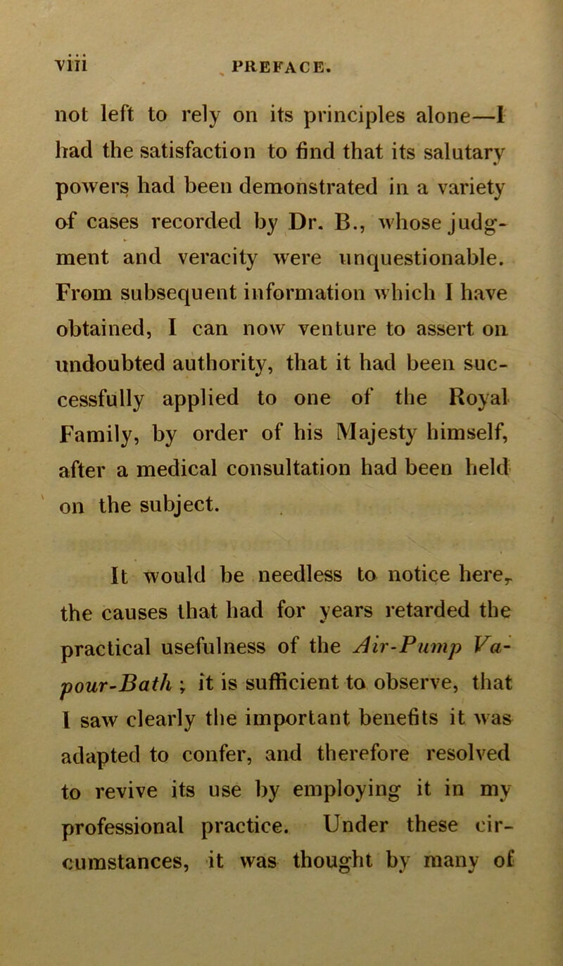 not left to rely on its principles alone—I had the satisfaction to find that its salutary powers had been demonstrated in a variety of cases recorded by Dr. B., whose judg- ment and veracity were unquestionable. From subsequent information which I have obtained, I can now venture to assert on undoubted authority, that it had been suc- cessfully applied to one of the Royal Family, by order of his Majesty himself, after a medical consultation had been held on the subject. It would be needless to notice herer the causes that had for years retarded the practical usefulness of the Air-Pump Va- pour-Bath ; it is sufficient to observe, that I saw clearly the important benefits it was adapted to confer, and therefore resolved to revive its use by employing it in my professional practice. Under these cir- cumstances, it was thought by many of