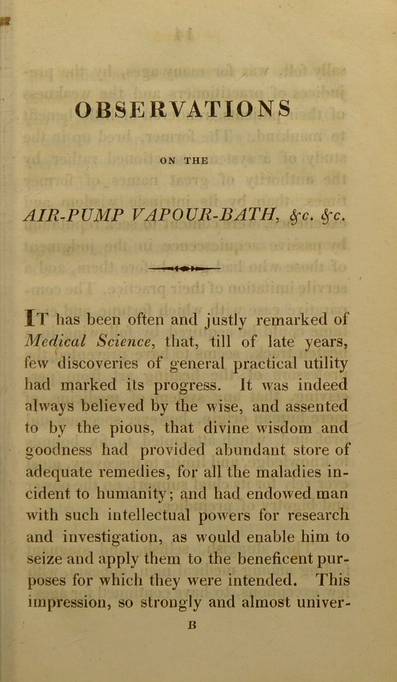 OBSERVATIONS ON THE AIR-PUMP VAPOUR-BATH, ifc. Sfc. It has been often and justly remarked of Medical Science, that, till of late years, few discoveries of general practical utility had marked its progress. It was indeed always believed by the wise, and assented to by the pious, that divine wisdom and goodness had provided abundant store of adequate remedies, for all the maladies in- cident to humanity; and had endowed man with such intellectual powers for research and investigation, as would enable him to seize and apply them to the beneficent pur- poses for which they were intended. This impression, so strongly and almost univer- B