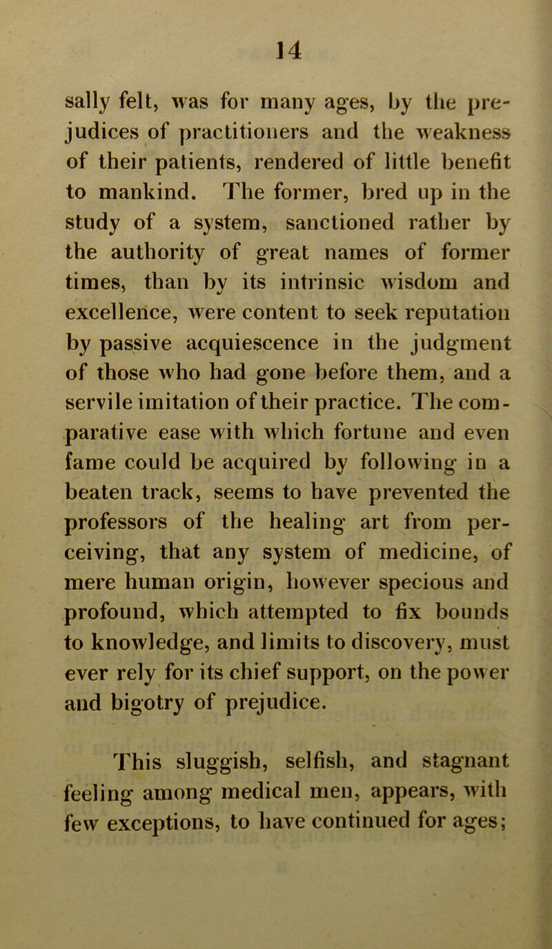 sally felt, was for many ages, by the pre- judices of practitioners and the weakness of their patients, rendered of little benefit to mankind. The former, bred up in the study of a system, sanctioned rather by the authority of great names of former times, than bv its intrinsic wisdom and excellence, were content to seek reputation by passive acquiescence in the judgment of those who had gone before them, and a servile imitation of their practice. The com- parative ease with which fortune and even fame could be acquired by following in a beaten track, seems to have prevented the professors of the healing art from per- ceiving, that any system of medicine, of mere human origin, however specious and profound, which attempted to fix bounds to knowledge, and limits to discovery, must ever rely for its chief support, on the power and bigotry of prejudice. This sluggish, selfish, and stagnant feeling among medical men, appears, with few exceptions, to have continued for ages;