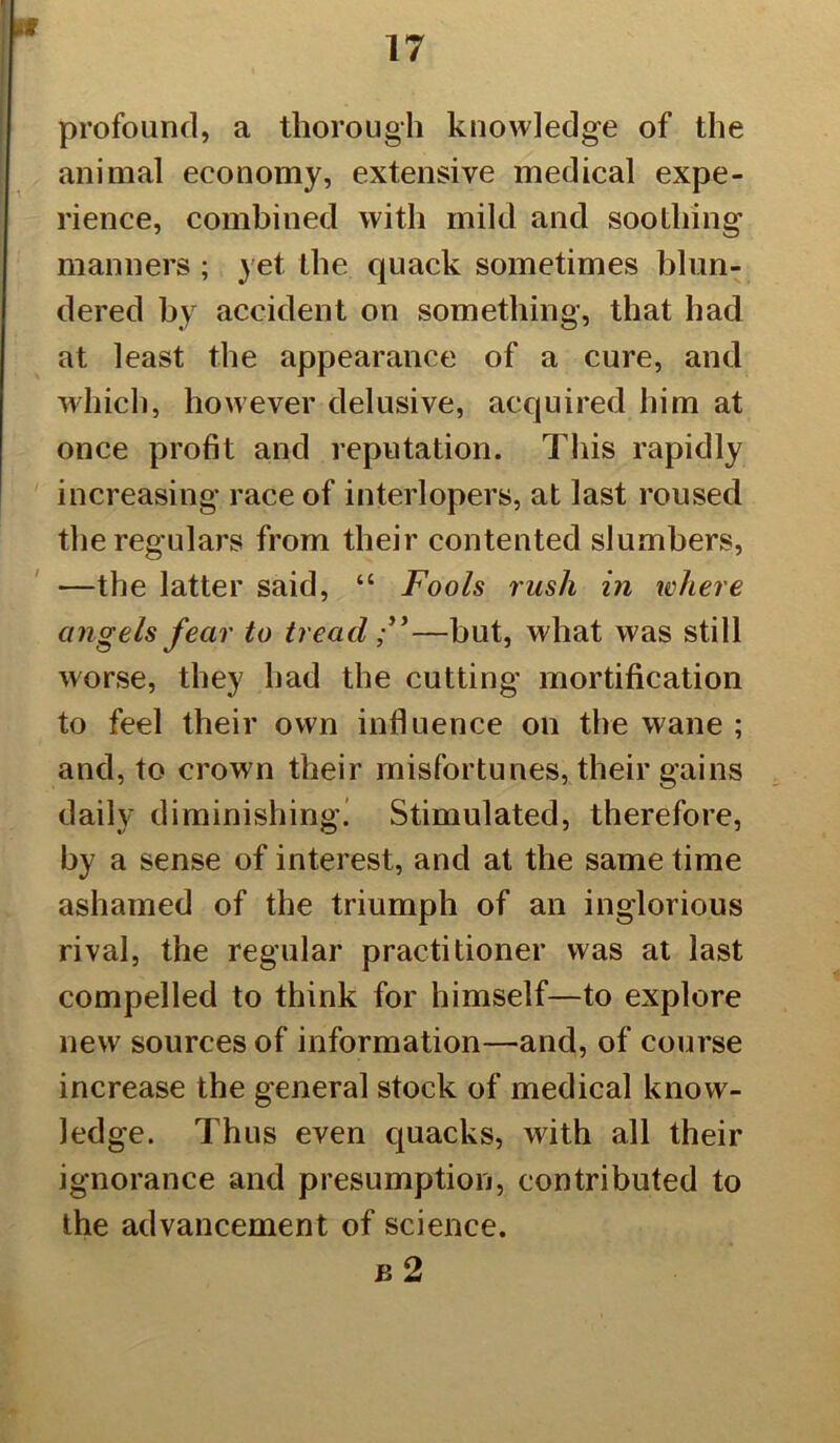 17 profound, a thorough knowledge of the animal economy, extensive medical expe- rience, combined with mild and soothing manners ; yet the quack sometimes blun- dered by accident on something, that had at least the appearance of a cure, and which, however delusive, acquired him at once profit and reputation. This rapidly increasing race of interlopers, at last roused the regulars from their contented slumbers, —the latter said, “ Fools rush in where angels fear to tread —but, what was still worse, they had the cutting mortification to feel their own influence on the wane ; and, to crown their misfortunes, their gains daily diminishing’ Stimulated, therefore, by a sense of interest, and at the same time ashamed of the triumph of an inglorious rival, the regular practitioner was at last compelled to think for himself—to explore new sources of information—and, of course increase the general stock of medical know- ledge. Thus even quacks, with all their ignorance and presumption, contributed to the advancement of science. b 2