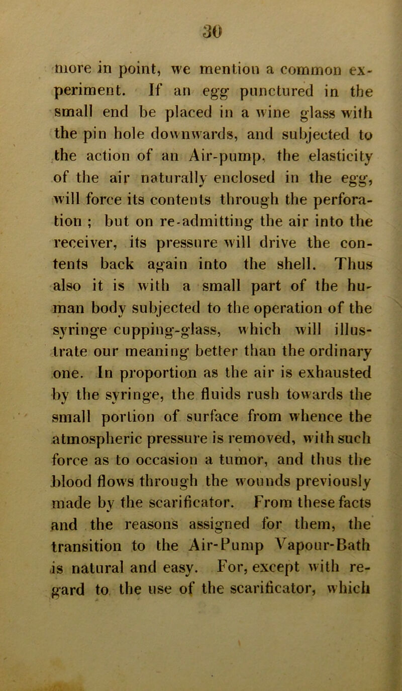 more in point, we mention a common ex- periment. If an egg punctured in the small end be placed in a wine glass with the pin hole downwards, and subjected to the action of an Air-pump, the elasticity of the air naturally enclosed in the egg, will force its contents through the perfora- tion ; but on re admitting the air into the receiver, its pressure will drive the con- tents back again into the shell. Thus also it is with a small part of the hu- man body subjected to the operation of the syringe cupping-glass, which will illus- trate our meaning better than the ordinary one. In proportion as the air is exhausted by the syringe, the fluids rush towards the small portion of surface from whence the atmospheric pressure is removed, with such force as to occasion a tumor, and thus the Hood flows through the wounds previously made by the scarificator. From these facts and the reasons assigned for them, the transition to the Air-Pump Vapour-Bath is natural and easy. For, except with re- gard to the use of the scarificator, which