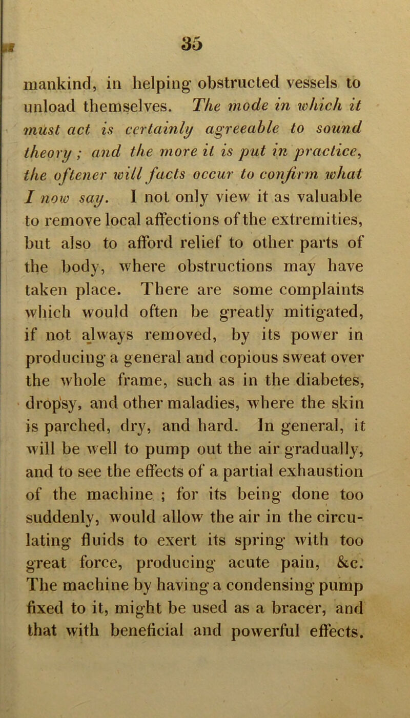 mankind, in helping obstructed vessels to unload themselves. The mode in which it must act is certainly agreeable to sound theory ; and the more it is put in practice, the of tener will facts occur to confirm what I now say. I not only view it as valuable to remove local affections of the extremities, but also to afford relief to other parts of the body, where obstructions may have taken place. There are some complaints which would often be greatly mitigated, if not always removed, by its power in producing a general and copious sweat over the whole frame, such as in the diabetes, dropsy, and other maladies, where the skin is parched, dry, and hard. In general, it will be well to pump out the air gradually, and to see the effects of a partial exhaustion of the machine ; for its being done too suddenly, would allow the air in the circu- lating fluids to exert its spring with too great force, producing acute pain, &c. The machine by having a condensing pump fixed to it, might be used as a bracer, and that with beneficial and powerful effects.