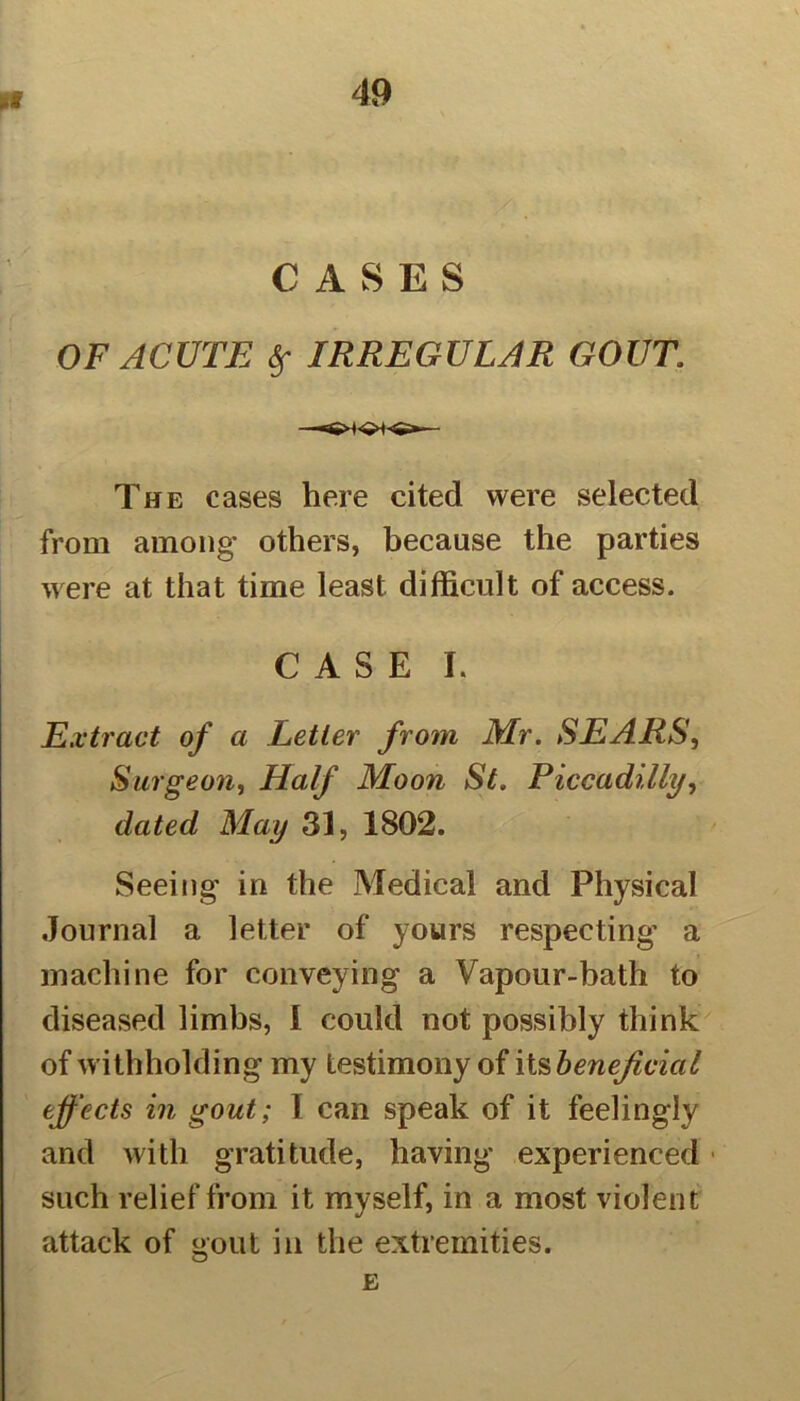 CASES OF ACUTE $ IRREGULAR GOUT The cases here cited were selected from among others, because the parties were at that time least difficult of access. CASE L Extract of a Letter from Mr. SEARS, Surgeon, Half Moon St. Piccadilly, dated May 3], 1802. Seeing in the Medical and Physical Journal a letter of yours respecting- a machine for conveying a Vapour-bath to diseased limbs, 1 could not possibly think of withholding my testimony of its beneficial effects in gout; I can speak of it feelingly and with gratitude, having experienced such relief from it myself, in a most violent attack of gout in the extremities. E