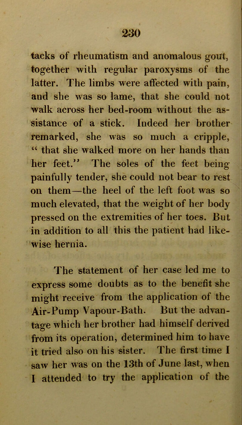 tacks of rheumatism and anomalous gout, together with regular paroxysms of the latter. The limbs were affected with pain, and she was so lame, that she could not walk across her bed-room without the as- sistance of a stick. Indeed her brother remarked, she was so much a cripple, “ that she walked more on her hands than her feet.” The soles of the feet being painfully tender, she could not bear to rest on them—the heel of the left foot was so much elevated, that the weight of her body pressed on the extremities of her toes. But in addition to all this the patient had like- wise hernia. The statement of her case led me to express some doubts as to the benefit she might receive from the application of the Air-Pump Vapour-Bath. But the advan- tage which her brother had himself derived from its operation, determined him to have it tried also on his sister. The first time I saw her was on the 13th of June last, when I attended to try the application of the